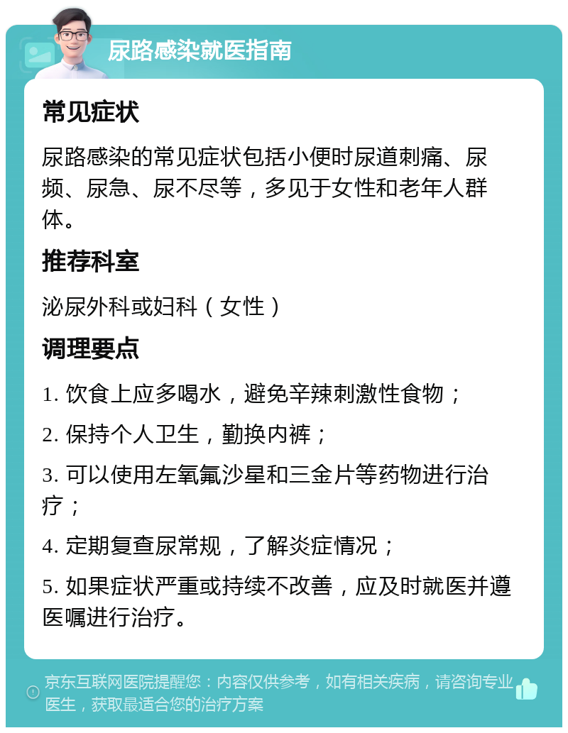 尿路感染就医指南 常见症状 尿路感染的常见症状包括小便时尿道刺痛、尿频、尿急、尿不尽等，多见于女性和老年人群体。 推荐科室 泌尿外科或妇科（女性） 调理要点 1. 饮食上应多喝水，避免辛辣刺激性食物； 2. 保持个人卫生，勤换内裤； 3. 可以使用左氧氟沙星和三金片等药物进行治疗； 4. 定期复查尿常规，了解炎症情况； 5. 如果症状严重或持续不改善，应及时就医并遵医嘱进行治疗。