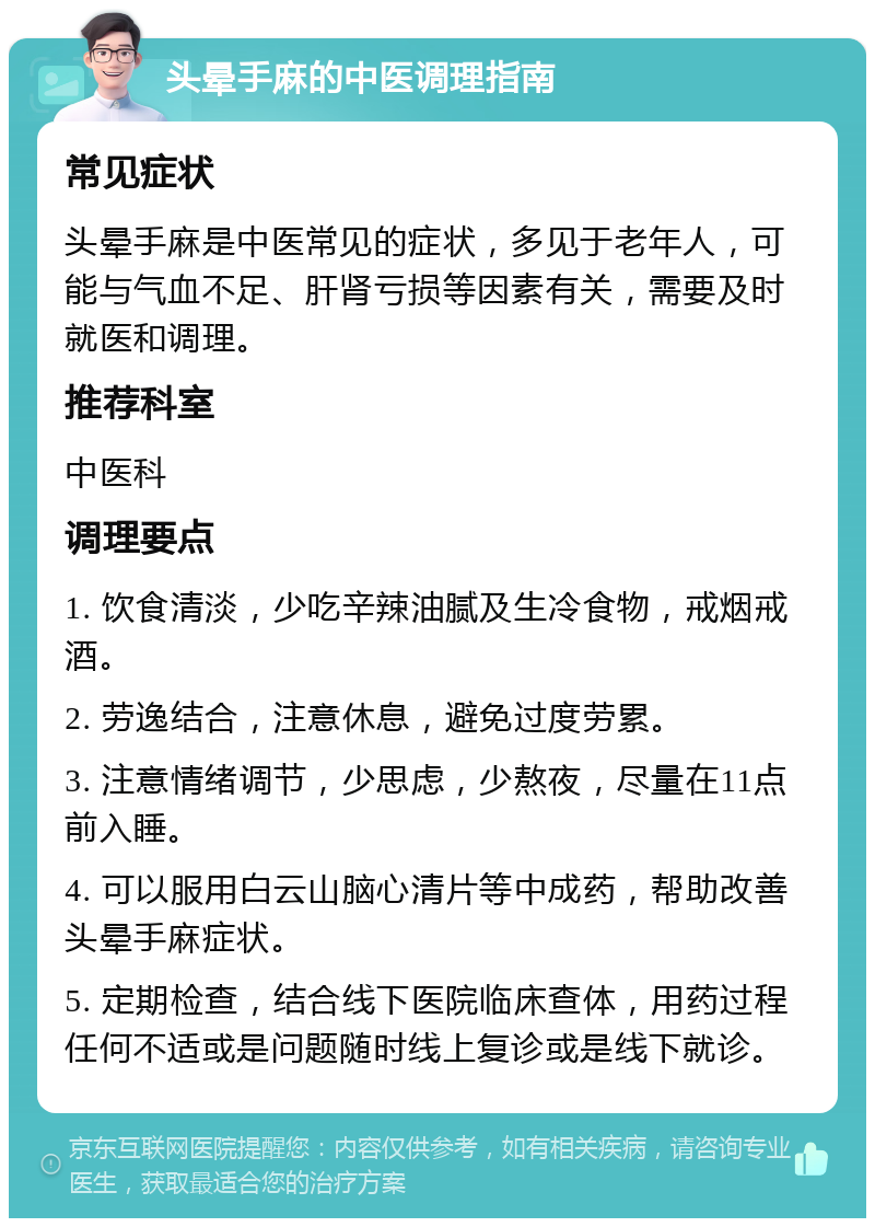 头晕手麻的中医调理指南 常见症状 头晕手麻是中医常见的症状，多见于老年人，可能与气血不足、肝肾亏损等因素有关，需要及时就医和调理。 推荐科室 中医科 调理要点 1. 饮食清淡，少吃辛辣油腻及生冷食物，戒烟戒酒。 2. 劳逸结合，注意休息，避免过度劳累。 3. 注意情绪调节，少思虑，少熬夜，尽量在11点前入睡。 4. 可以服用白云山脑心清片等中成药，帮助改善头晕手麻症状。 5. 定期检查，结合线下医院临床查体，用药过程任何不适或是问题随时线上复诊或是线下就诊。