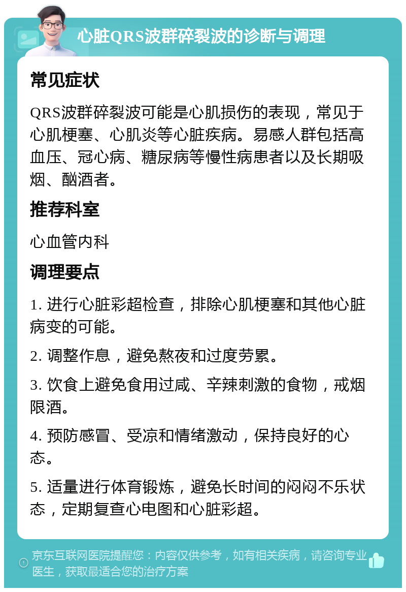 心脏QRS波群碎裂波的诊断与调理 常见症状 QRS波群碎裂波可能是心肌损伤的表现，常见于心肌梗塞、心肌炎等心脏疾病。易感人群包括高血压、冠心病、糖尿病等慢性病患者以及长期吸烟、酗酒者。 推荐科室 心血管内科 调理要点 1. 进行心脏彩超检查，排除心肌梗塞和其他心脏病变的可能。 2. 调整作息，避免熬夜和过度劳累。 3. 饮食上避免食用过咸、辛辣刺激的食物，戒烟限酒。 4. 预防感冒、受凉和情绪激动，保持良好的心态。 5. 适量进行体育锻炼，避免长时间的闷闷不乐状态，定期复查心电图和心脏彩超。