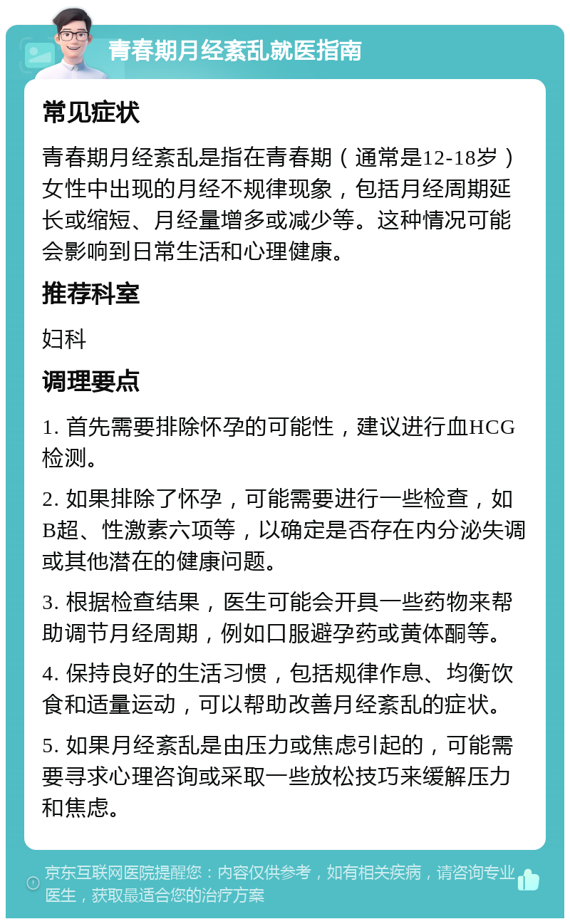 青春期月经紊乱就医指南 常见症状 青春期月经紊乱是指在青春期（通常是12-18岁）女性中出现的月经不规律现象，包括月经周期延长或缩短、月经量增多或减少等。这种情况可能会影响到日常生活和心理健康。 推荐科室 妇科 调理要点 1. 首先需要排除怀孕的可能性，建议进行血HCG检测。 2. 如果排除了怀孕，可能需要进行一些检查，如B超、性激素六项等，以确定是否存在内分泌失调或其他潜在的健康问题。 3. 根据检查结果，医生可能会开具一些药物来帮助调节月经周期，例如口服避孕药或黄体酮等。 4. 保持良好的生活习惯，包括规律作息、均衡饮食和适量运动，可以帮助改善月经紊乱的症状。 5. 如果月经紊乱是由压力或焦虑引起的，可能需要寻求心理咨询或采取一些放松技巧来缓解压力和焦虑。