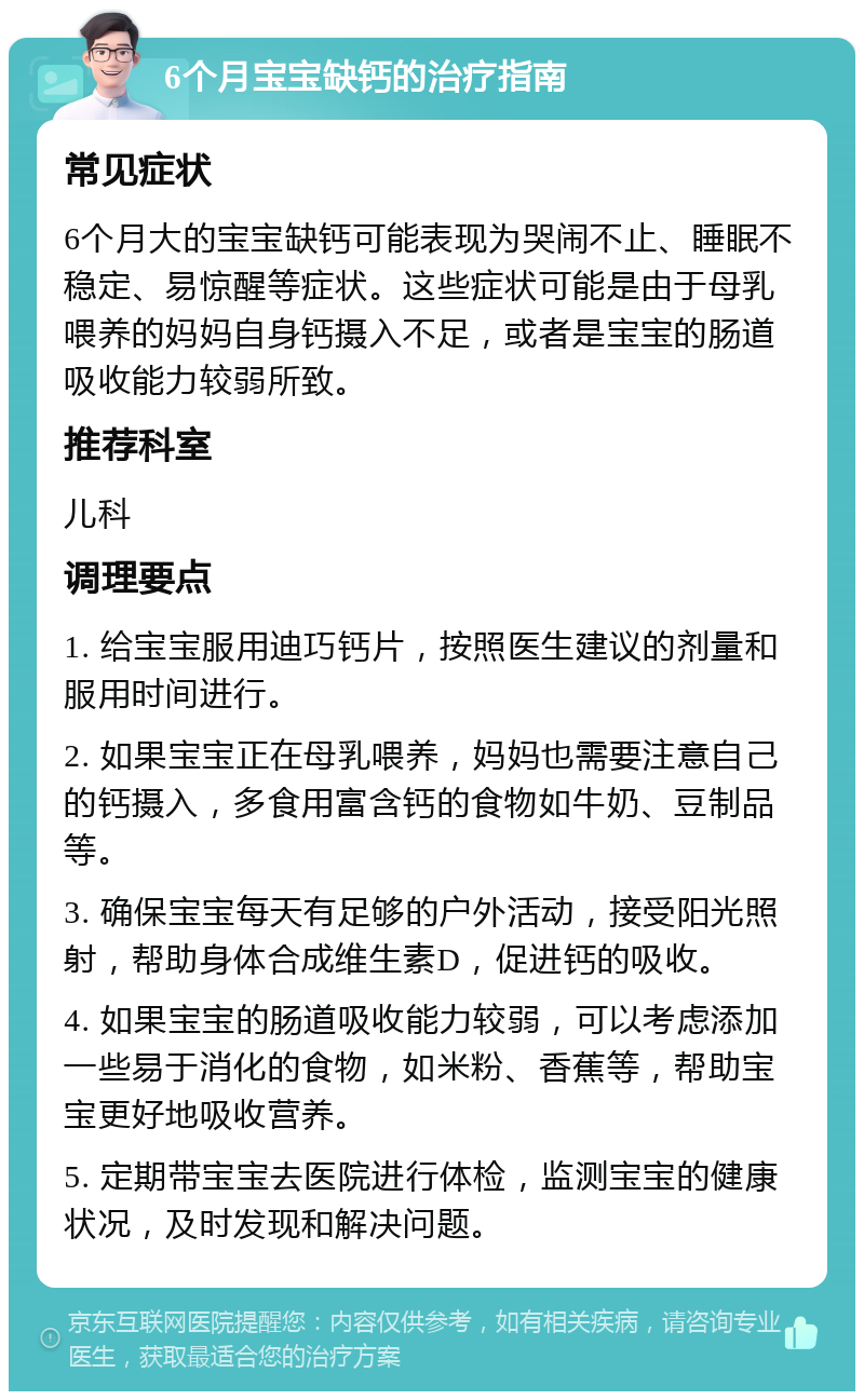 6个月宝宝缺钙的治疗指南 常见症状 6个月大的宝宝缺钙可能表现为哭闹不止、睡眠不稳定、易惊醒等症状。这些症状可能是由于母乳喂养的妈妈自身钙摄入不足，或者是宝宝的肠道吸收能力较弱所致。 推荐科室 儿科 调理要点 1. 给宝宝服用迪巧钙片，按照医生建议的剂量和服用时间进行。 2. 如果宝宝正在母乳喂养，妈妈也需要注意自己的钙摄入，多食用富含钙的食物如牛奶、豆制品等。 3. 确保宝宝每天有足够的户外活动，接受阳光照射，帮助身体合成维生素D，促进钙的吸收。 4. 如果宝宝的肠道吸收能力较弱，可以考虑添加一些易于消化的食物，如米粉、香蕉等，帮助宝宝更好地吸收营养。 5. 定期带宝宝去医院进行体检，监测宝宝的健康状况，及时发现和解决问题。