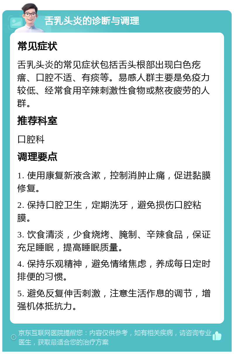 舌乳头炎的诊断与调理 常见症状 舌乳头炎的常见症状包括舌头根部出现白色疙瘩、口腔不适、有痰等。易感人群主要是免疫力较低、经常食用辛辣刺激性食物或熬夜疲劳的人群。 推荐科室 口腔科 调理要点 1. 使用康复新液含漱，控制消肿止痛，促进黏膜修复。 2. 保持口腔卫生，定期洗牙，避免损伤口腔粘膜。 3. 饮食清淡，少食烧烤、腌制、辛辣食品，保证充足睡眠，提高睡眠质量。 4. 保持乐观精神，避免情绪焦虑，养成每日定时排便的习惯。 5. 避免反复伸舌刺激，注意生活作息的调节，增强机体抵抗力。