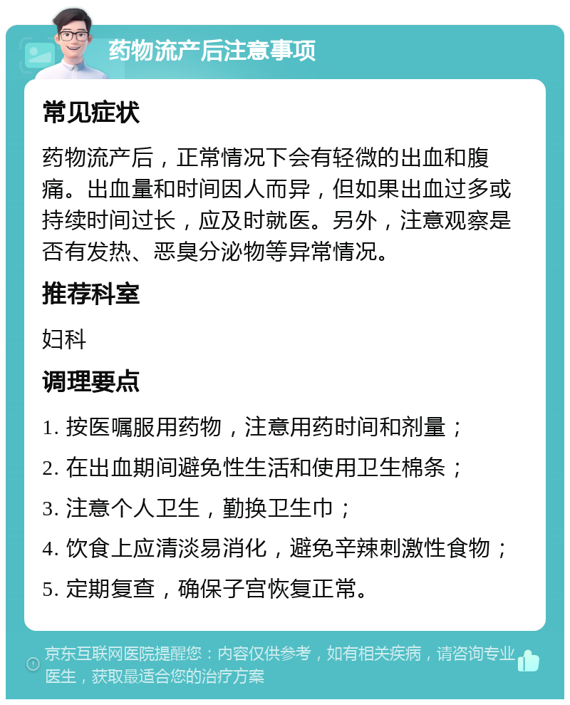 药物流产后注意事项 常见症状 药物流产后，正常情况下会有轻微的出血和腹痛。出血量和时间因人而异，但如果出血过多或持续时间过长，应及时就医。另外，注意观察是否有发热、恶臭分泌物等异常情况。 推荐科室 妇科 调理要点 1. 按医嘱服用药物，注意用药时间和剂量； 2. 在出血期间避免性生活和使用卫生棉条； 3. 注意个人卫生，勤换卫生巾； 4. 饮食上应清淡易消化，避免辛辣刺激性食物； 5. 定期复查，确保子宫恢复正常。