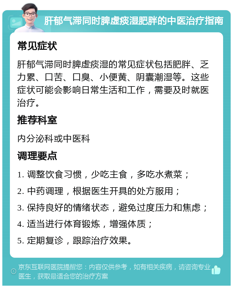 肝郁气滞同时脾虚痰湿肥胖的中医治疗指南 常见症状 肝郁气滞同时脾虚痰湿的常见症状包括肥胖、乏力累、口苦、口臭、小便黄、阴囊潮湿等。这些症状可能会影响日常生活和工作，需要及时就医治疗。 推荐科室 内分泌科或中医科 调理要点 1. 调整饮食习惯，少吃主食，多吃水煮菜； 2. 中药调理，根据医生开具的处方服用； 3. 保持良好的情绪状态，避免过度压力和焦虑； 4. 适当进行体育锻炼，增强体质； 5. 定期复诊，跟踪治疗效果。