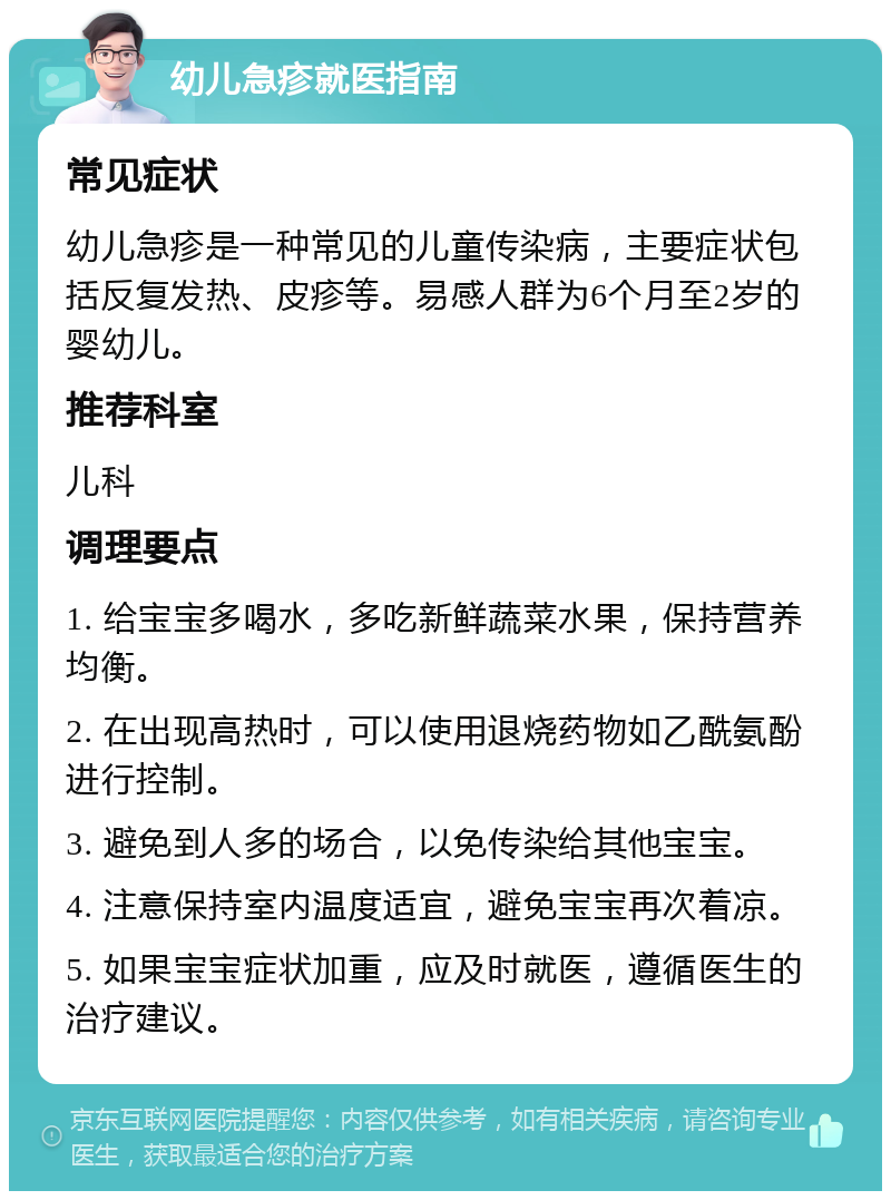 幼儿急疹就医指南 常见症状 幼儿急疹是一种常见的儿童传染病，主要症状包括反复发热、皮疹等。易感人群为6个月至2岁的婴幼儿。 推荐科室 儿科 调理要点 1. 给宝宝多喝水，多吃新鲜蔬菜水果，保持营养均衡。 2. 在出现高热时，可以使用退烧药物如乙酰氨酚进行控制。 3. 避免到人多的场合，以免传染给其他宝宝。 4. 注意保持室内温度适宜，避免宝宝再次着凉。 5. 如果宝宝症状加重，应及时就医，遵循医生的治疗建议。