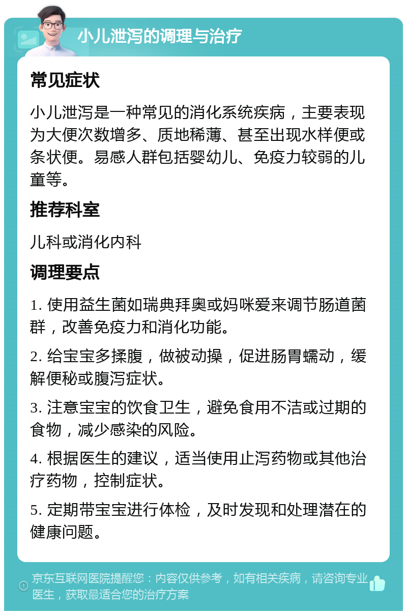 小儿泄泻的调理与治疗 常见症状 小儿泄泻是一种常见的消化系统疾病，主要表现为大便次数增多、质地稀薄、甚至出现水样便或条状便。易感人群包括婴幼儿、免疫力较弱的儿童等。 推荐科室 儿科或消化内科 调理要点 1. 使用益生菌如瑞典拜奥或妈咪爱来调节肠道菌群，改善免疫力和消化功能。 2. 给宝宝多揉腹，做被动操，促进肠胃蠕动，缓解便秘或腹泻症状。 3. 注意宝宝的饮食卫生，避免食用不洁或过期的食物，减少感染的风险。 4. 根据医生的建议，适当使用止泻药物或其他治疗药物，控制症状。 5. 定期带宝宝进行体检，及时发现和处理潜在的健康问题。