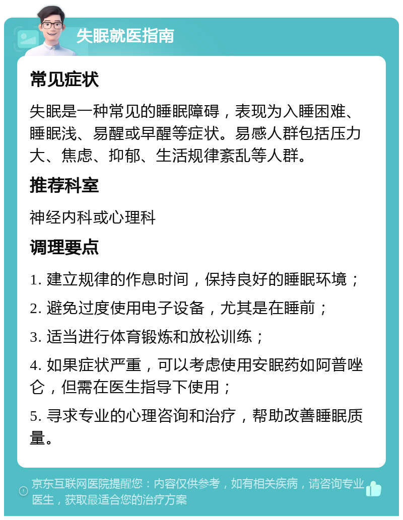 失眠就医指南 常见症状 失眠是一种常见的睡眠障碍，表现为入睡困难、睡眠浅、易醒或早醒等症状。易感人群包括压力大、焦虑、抑郁、生活规律紊乱等人群。 推荐科室 神经内科或心理科 调理要点 1. 建立规律的作息时间，保持良好的睡眠环境； 2. 避免过度使用电子设备，尤其是在睡前； 3. 适当进行体育锻炼和放松训练； 4. 如果症状严重，可以考虑使用安眠药如阿普唑仑，但需在医生指导下使用； 5. 寻求专业的心理咨询和治疗，帮助改善睡眠质量。