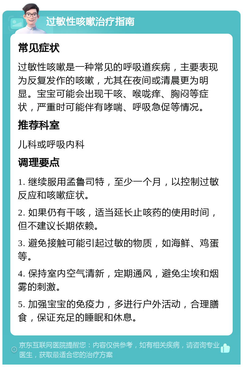 过敏性咳嗽治疗指南 常见症状 过敏性咳嗽是一种常见的呼吸道疾病，主要表现为反复发作的咳嗽，尤其在夜间或清晨更为明显。宝宝可能会出现干咳、喉咙痒、胸闷等症状，严重时可能伴有哮喘、呼吸急促等情况。 推荐科室 儿科或呼吸内科 调理要点 1. 继续服用孟鲁司特，至少一个月，以控制过敏反应和咳嗽症状。 2. 如果仍有干咳，适当延长止咳药的使用时间，但不建议长期依赖。 3. 避免接触可能引起过敏的物质，如海鲜、鸡蛋等。 4. 保持室内空气清新，定期通风，避免尘埃和烟雾的刺激。 5. 加强宝宝的免疫力，多进行户外活动，合理膳食，保证充足的睡眠和休息。