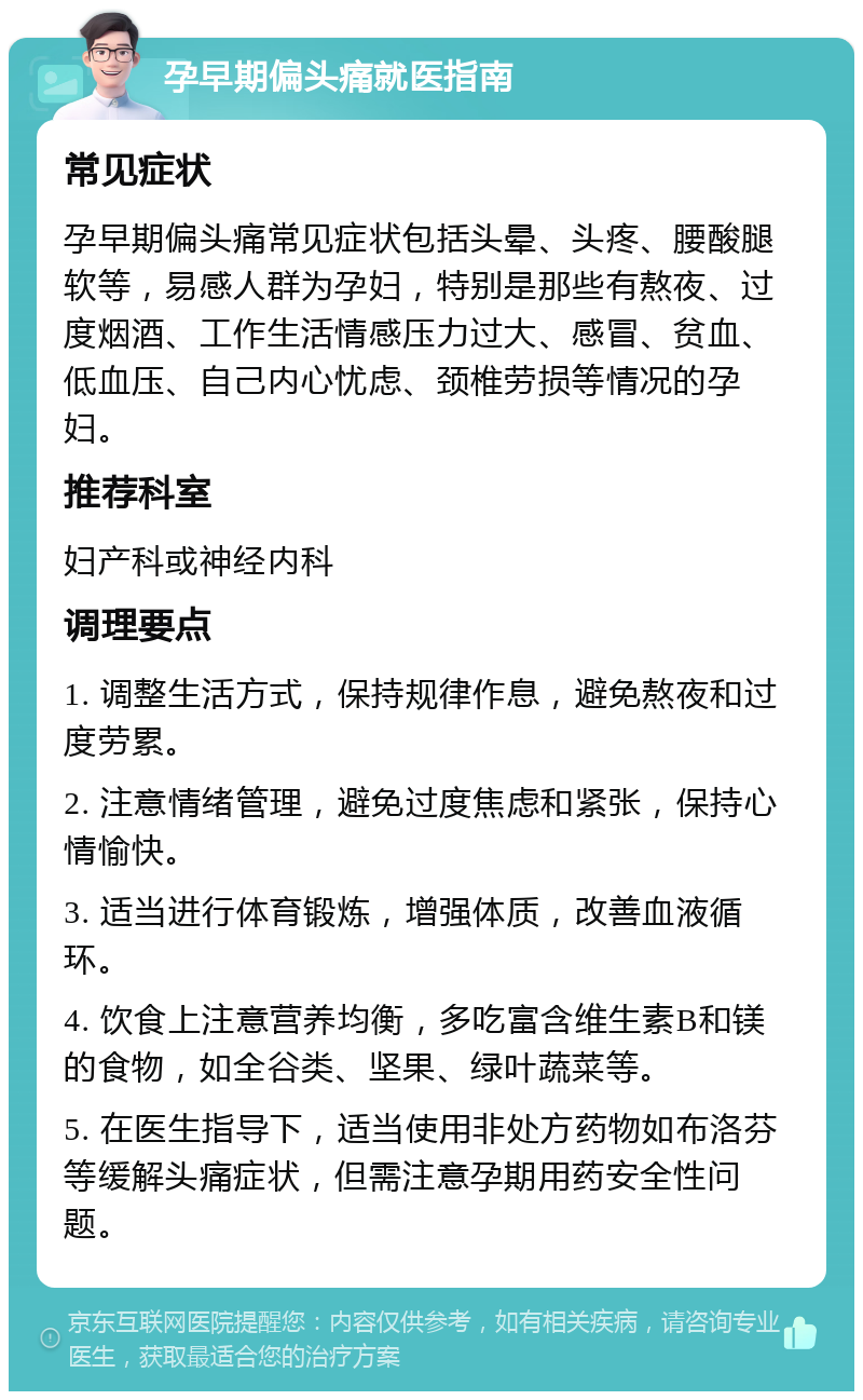 孕早期偏头痛就医指南 常见症状 孕早期偏头痛常见症状包括头晕、头疼、腰酸腿软等，易感人群为孕妇，特别是那些有熬夜、过度烟酒、工作生活情感压力过大、感冒、贫血、低血压、自己内心忧虑、颈椎劳损等情况的孕妇。 推荐科室 妇产科或神经内科 调理要点 1. 调整生活方式，保持规律作息，避免熬夜和过度劳累。 2. 注意情绪管理，避免过度焦虑和紧张，保持心情愉快。 3. 适当进行体育锻炼，增强体质，改善血液循环。 4. 饮食上注意营养均衡，多吃富含维生素B和镁的食物，如全谷类、坚果、绿叶蔬菜等。 5. 在医生指导下，适当使用非处方药物如布洛芬等缓解头痛症状，但需注意孕期用药安全性问题。