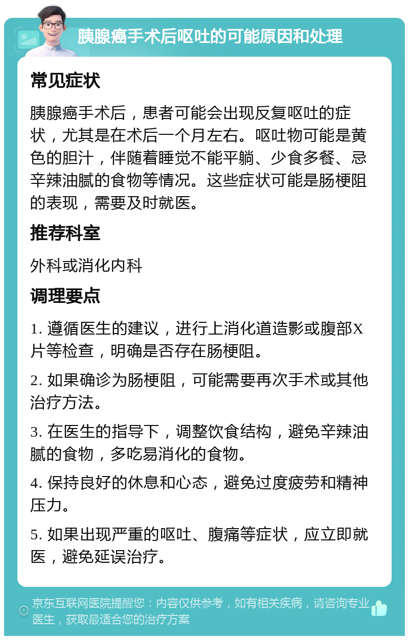 胰腺癌手术后呕吐的可能原因和处理 常见症状 胰腺癌手术后，患者可能会出现反复呕吐的症状，尤其是在术后一个月左右。呕吐物可能是黄色的胆汁，伴随着睡觉不能平躺、少食多餐、忌辛辣油腻的食物等情况。这些症状可能是肠梗阻的表现，需要及时就医。 推荐科室 外科或消化内科 调理要点 1. 遵循医生的建议，进行上消化道造影或腹部X片等检查，明确是否存在肠梗阻。 2. 如果确诊为肠梗阻，可能需要再次手术或其他治疗方法。 3. 在医生的指导下，调整饮食结构，避免辛辣油腻的食物，多吃易消化的食物。 4. 保持良好的休息和心态，避免过度疲劳和精神压力。 5. 如果出现严重的呕吐、腹痛等症状，应立即就医，避免延误治疗。