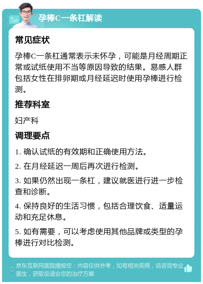 孕棒C一条杠解读 常见症状 孕棒C一条杠通常表示未怀孕，可能是月经周期正常或试纸使用不当等原因导致的结果。易感人群包括女性在排卵期或月经延迟时使用孕棒进行检测。 推荐科室 妇产科 调理要点 1. 确认试纸的有效期和正确使用方法。 2. 在月经延迟一周后再次进行检测。 3. 如果仍然出现一条杠，建议就医进行进一步检查和诊断。 4. 保持良好的生活习惯，包括合理饮食、适量运动和充足休息。 5. 如有需要，可以考虑使用其他品牌或类型的孕棒进行对比检测。