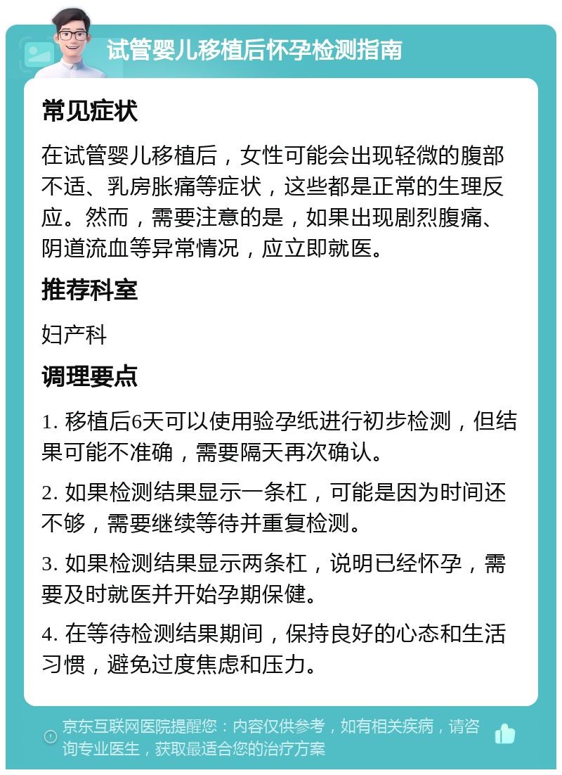 试管婴儿移植后怀孕检测指南 常见症状 在试管婴儿移植后，女性可能会出现轻微的腹部不适、乳房胀痛等症状，这些都是正常的生理反应。然而，需要注意的是，如果出现剧烈腹痛、阴道流血等异常情况，应立即就医。 推荐科室 妇产科 调理要点 1. 移植后6天可以使用验孕纸进行初步检测，但结果可能不准确，需要隔天再次确认。 2. 如果检测结果显示一条杠，可能是因为时间还不够，需要继续等待并重复检测。 3. 如果检测结果显示两条杠，说明已经怀孕，需要及时就医并开始孕期保健。 4. 在等待检测结果期间，保持良好的心态和生活习惯，避免过度焦虑和压力。