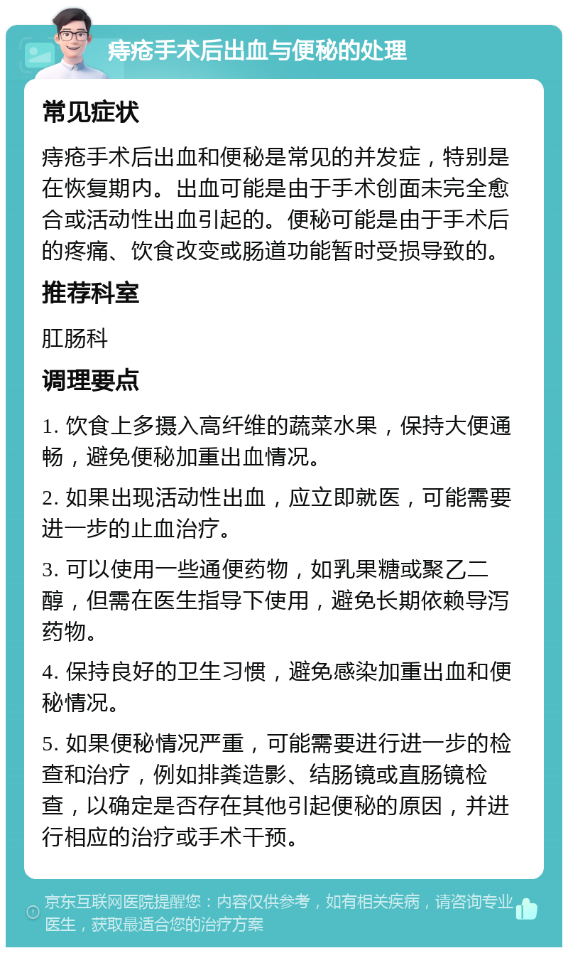 痔疮手术后出血与便秘的处理 常见症状 痔疮手术后出血和便秘是常见的并发症，特别是在恢复期内。出血可能是由于手术创面未完全愈合或活动性出血引起的。便秘可能是由于手术后的疼痛、饮食改变或肠道功能暂时受损导致的。 推荐科室 肛肠科 调理要点 1. 饮食上多摄入高纤维的蔬菜水果，保持大便通畅，避免便秘加重出血情况。 2. 如果出现活动性出血，应立即就医，可能需要进一步的止血治疗。 3. 可以使用一些通便药物，如乳果糖或聚乙二醇，但需在医生指导下使用，避免长期依赖导泻药物。 4. 保持良好的卫生习惯，避免感染加重出血和便秘情况。 5. 如果便秘情况严重，可能需要进行进一步的检查和治疗，例如排粪造影、结肠镜或直肠镜检查，以确定是否存在其他引起便秘的原因，并进行相应的治疗或手术干预。