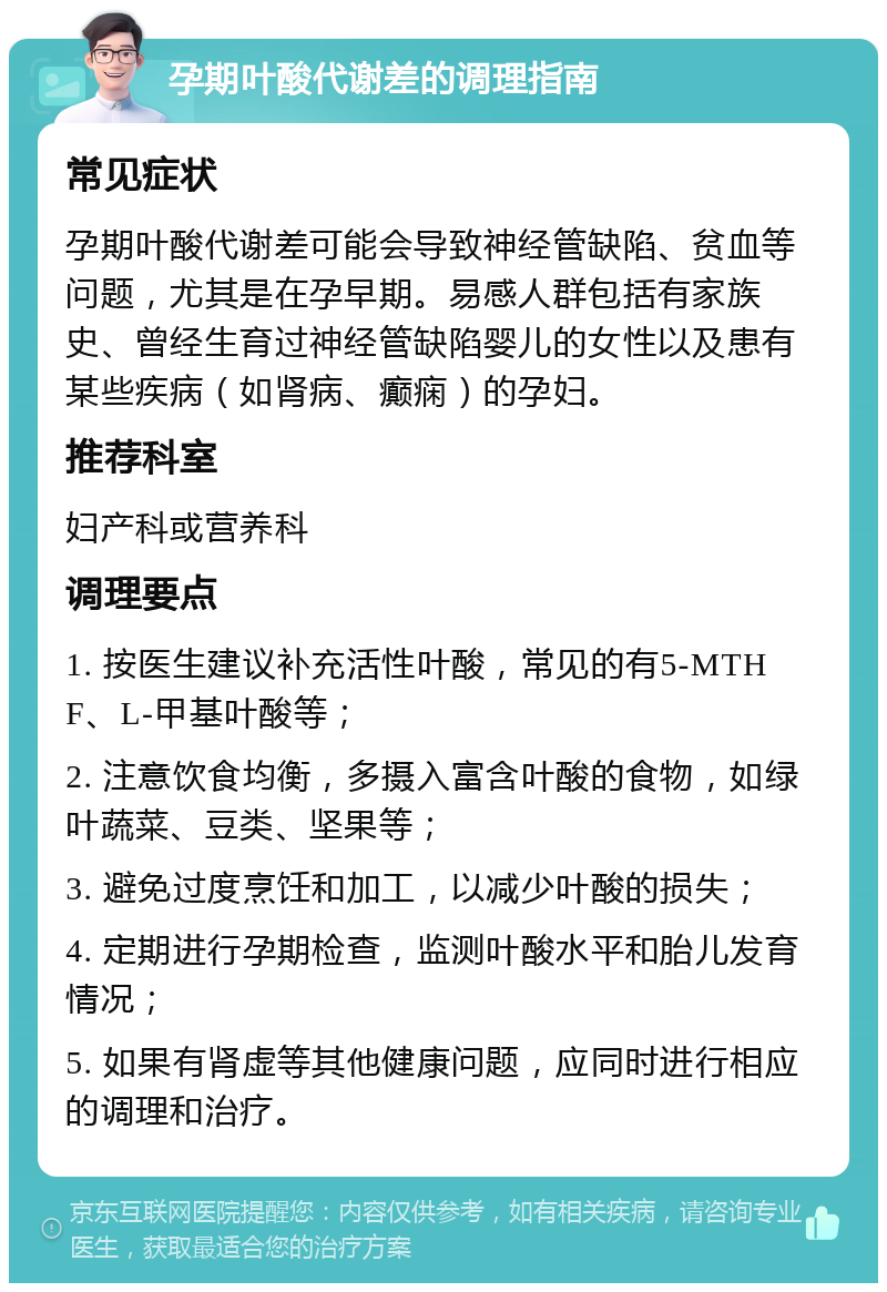 孕期叶酸代谢差的调理指南 常见症状 孕期叶酸代谢差可能会导致神经管缺陷、贫血等问题，尤其是在孕早期。易感人群包括有家族史、曾经生育过神经管缺陷婴儿的女性以及患有某些疾病（如肾病、癫痫）的孕妇。 推荐科室 妇产科或营养科 调理要点 1. 按医生建议补充活性叶酸，常见的有5-MTHF、L-甲基叶酸等； 2. 注意饮食均衡，多摄入富含叶酸的食物，如绿叶蔬菜、豆类、坚果等； 3. 避免过度烹饪和加工，以减少叶酸的损失； 4. 定期进行孕期检查，监测叶酸水平和胎儿发育情况； 5. 如果有肾虚等其他健康问题，应同时进行相应的调理和治疗。