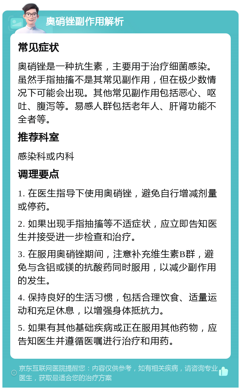 奥硝锉副作用解析 常见症状 奥硝锉是一种抗生素，主要用于治疗细菌感染。虽然手指抽搐不是其常见副作用，但在极少数情况下可能会出现。其他常见副作用包括恶心、呕吐、腹泻等。易感人群包括老年人、肝肾功能不全者等。 推荐科室 感染科或内科 调理要点 1. 在医生指导下使用奥硝锉，避免自行增减剂量或停药。 2. 如果出现手指抽搐等不适症状，应立即告知医生并接受进一步检查和治疗。 3. 在服用奥硝锉期间，注意补充维生素B群，避免与含铝或镁的抗酸药同时服用，以减少副作用的发生。 4. 保持良好的生活习惯，包括合理饮食、适量运动和充足休息，以增强身体抵抗力。 5. 如果有其他基础疾病或正在服用其他药物，应告知医生并遵循医嘱进行治疗和用药。