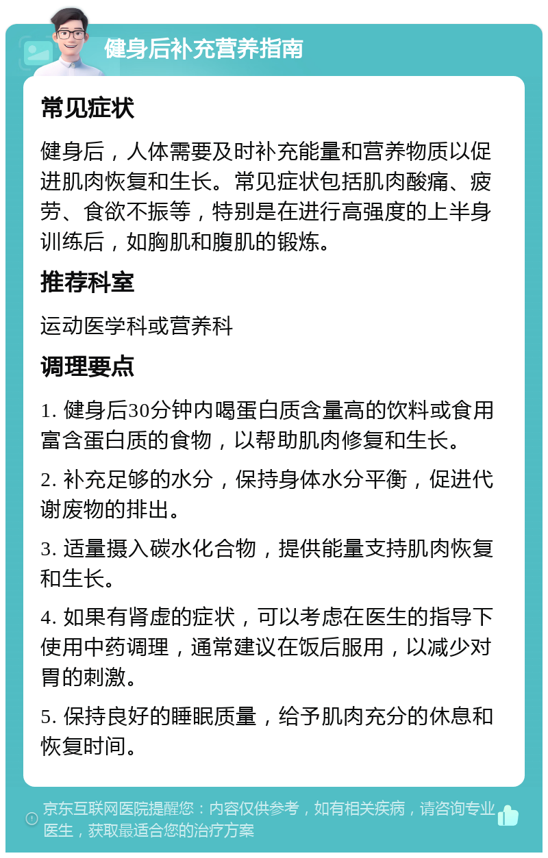 健身后补充营养指南 常见症状 健身后，人体需要及时补充能量和营养物质以促进肌肉恢复和生长。常见症状包括肌肉酸痛、疲劳、食欲不振等，特别是在进行高强度的上半身训练后，如胸肌和腹肌的锻炼。 推荐科室 运动医学科或营养科 调理要点 1. 健身后30分钟内喝蛋白质含量高的饮料或食用富含蛋白质的食物，以帮助肌肉修复和生长。 2. 补充足够的水分，保持身体水分平衡，促进代谢废物的排出。 3. 适量摄入碳水化合物，提供能量支持肌肉恢复和生长。 4. 如果有肾虚的症状，可以考虑在医生的指导下使用中药调理，通常建议在饭后服用，以减少对胃的刺激。 5. 保持良好的睡眠质量，给予肌肉充分的休息和恢复时间。