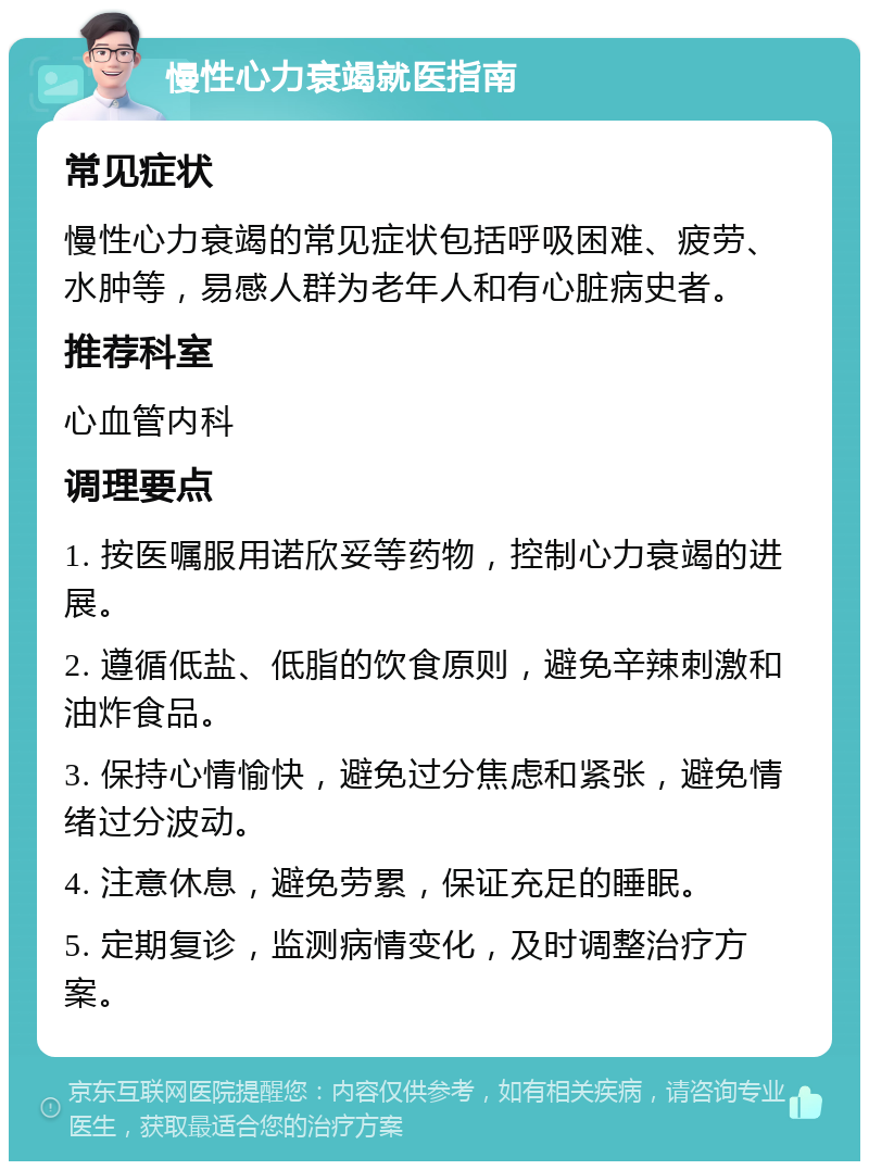 慢性心力衰竭就医指南 常见症状 慢性心力衰竭的常见症状包括呼吸困难、疲劳、水肿等，易感人群为老年人和有心脏病史者。 推荐科室 心血管内科 调理要点 1. 按医嘱服用诺欣妥等药物，控制心力衰竭的进展。 2. 遵循低盐、低脂的饮食原则，避免辛辣刺激和油炸食品。 3. 保持心情愉快，避免过分焦虑和紧张，避免情绪过分波动。 4. 注意休息，避免劳累，保证充足的睡眠。 5. 定期复诊，监测病情变化，及时调整治疗方案。