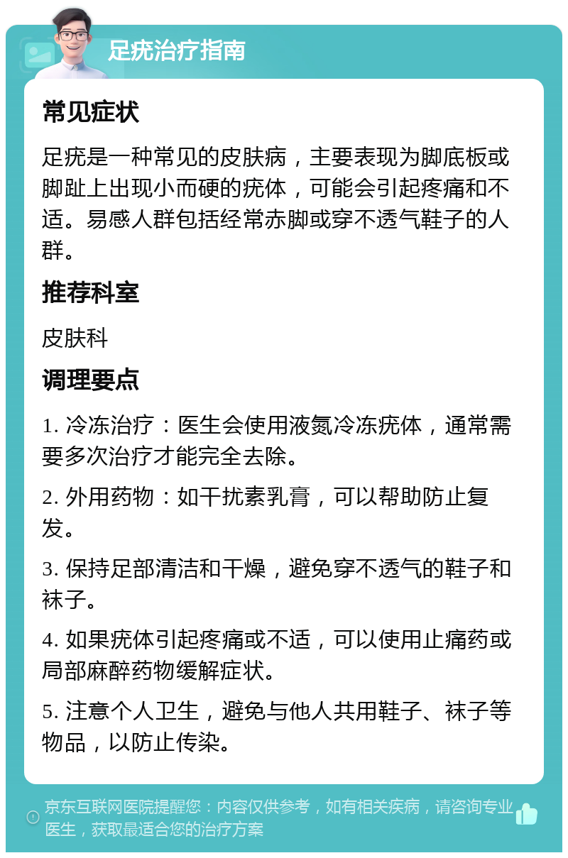 足疣治疗指南 常见症状 足疣是一种常见的皮肤病，主要表现为脚底板或脚趾上出现小而硬的疣体，可能会引起疼痛和不适。易感人群包括经常赤脚或穿不透气鞋子的人群。 推荐科室 皮肤科 调理要点 1. 冷冻治疗：医生会使用液氮冷冻疣体，通常需要多次治疗才能完全去除。 2. 外用药物：如干扰素乳膏，可以帮助防止复发。 3. 保持足部清洁和干燥，避免穿不透气的鞋子和袜子。 4. 如果疣体引起疼痛或不适，可以使用止痛药或局部麻醉药物缓解症状。 5. 注意个人卫生，避免与他人共用鞋子、袜子等物品，以防止传染。