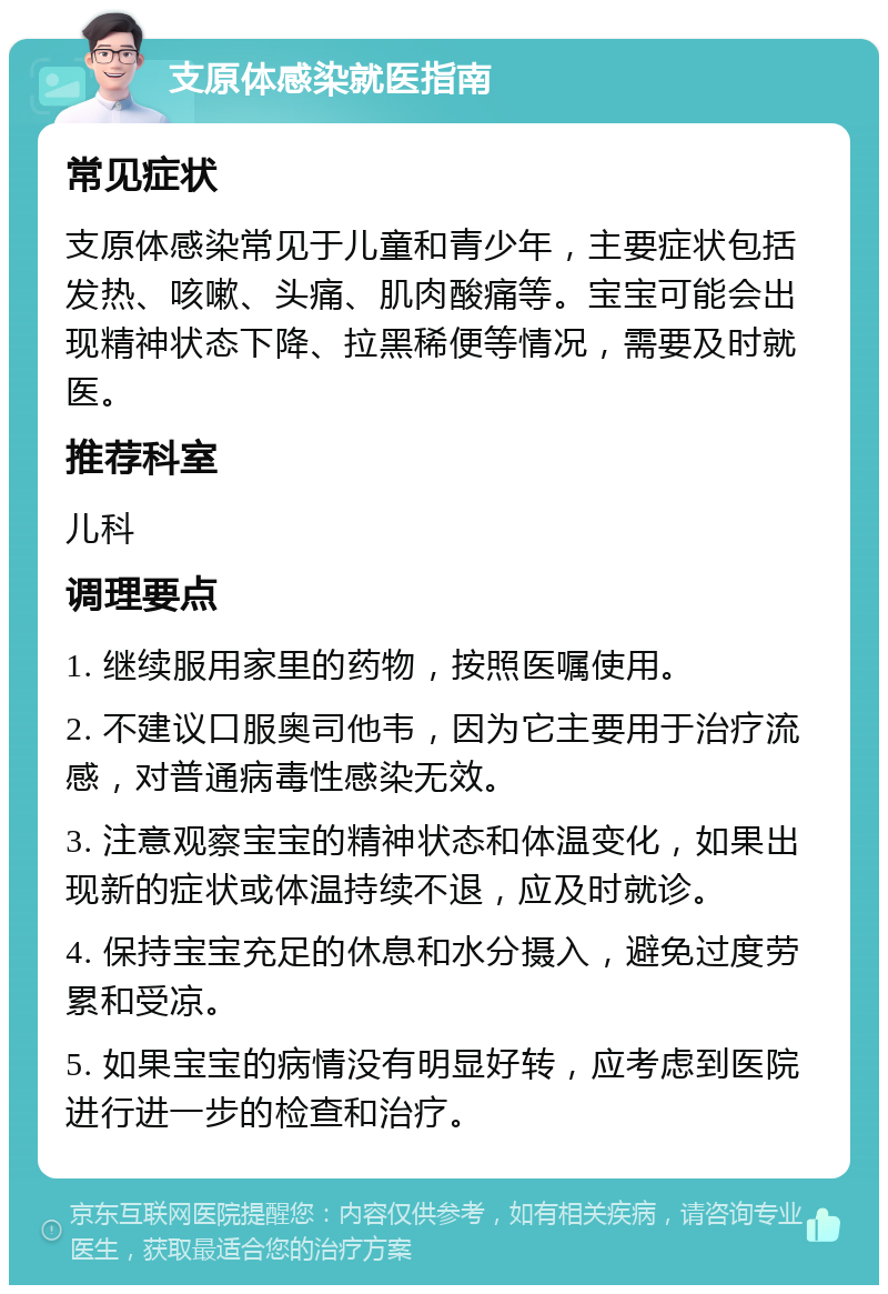 支原体感染就医指南 常见症状 支原体感染常见于儿童和青少年，主要症状包括发热、咳嗽、头痛、肌肉酸痛等。宝宝可能会出现精神状态下降、拉黑稀便等情况，需要及时就医。 推荐科室 儿科 调理要点 1. 继续服用家里的药物，按照医嘱使用。 2. 不建议口服奥司他韦，因为它主要用于治疗流感，对普通病毒性感染无效。 3. 注意观察宝宝的精神状态和体温变化，如果出现新的症状或体温持续不退，应及时就诊。 4. 保持宝宝充足的休息和水分摄入，避免过度劳累和受凉。 5. 如果宝宝的病情没有明显好转，应考虑到医院进行进一步的检查和治疗。