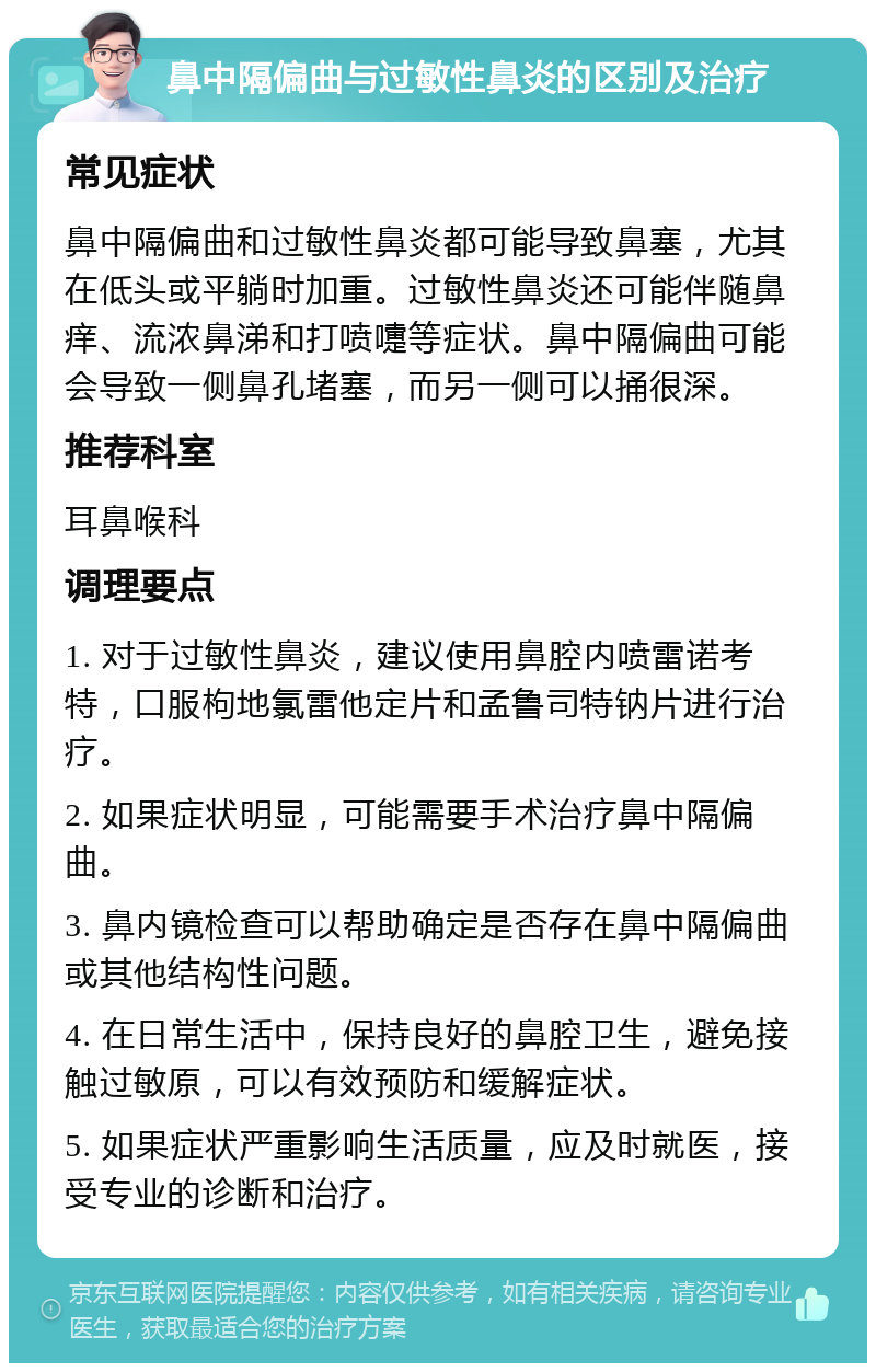 鼻中隔偏曲与过敏性鼻炎的区别及治疗 常见症状 鼻中隔偏曲和过敏性鼻炎都可能导致鼻塞，尤其在低头或平躺时加重。过敏性鼻炎还可能伴随鼻痒、流浓鼻涕和打喷嚏等症状。鼻中隔偏曲可能会导致一侧鼻孔堵塞，而另一侧可以捅很深。 推荐科室 耳鼻喉科 调理要点 1. 对于过敏性鼻炎，建议使用鼻腔内喷雷诺考特，口服枸地氯雷他定片和孟鲁司特钠片进行治疗。 2. 如果症状明显，可能需要手术治疗鼻中隔偏曲。 3. 鼻内镜检查可以帮助确定是否存在鼻中隔偏曲或其他结构性问题。 4. 在日常生活中，保持良好的鼻腔卫生，避免接触过敏原，可以有效预防和缓解症状。 5. 如果症状严重影响生活质量，应及时就医，接受专业的诊断和治疗。