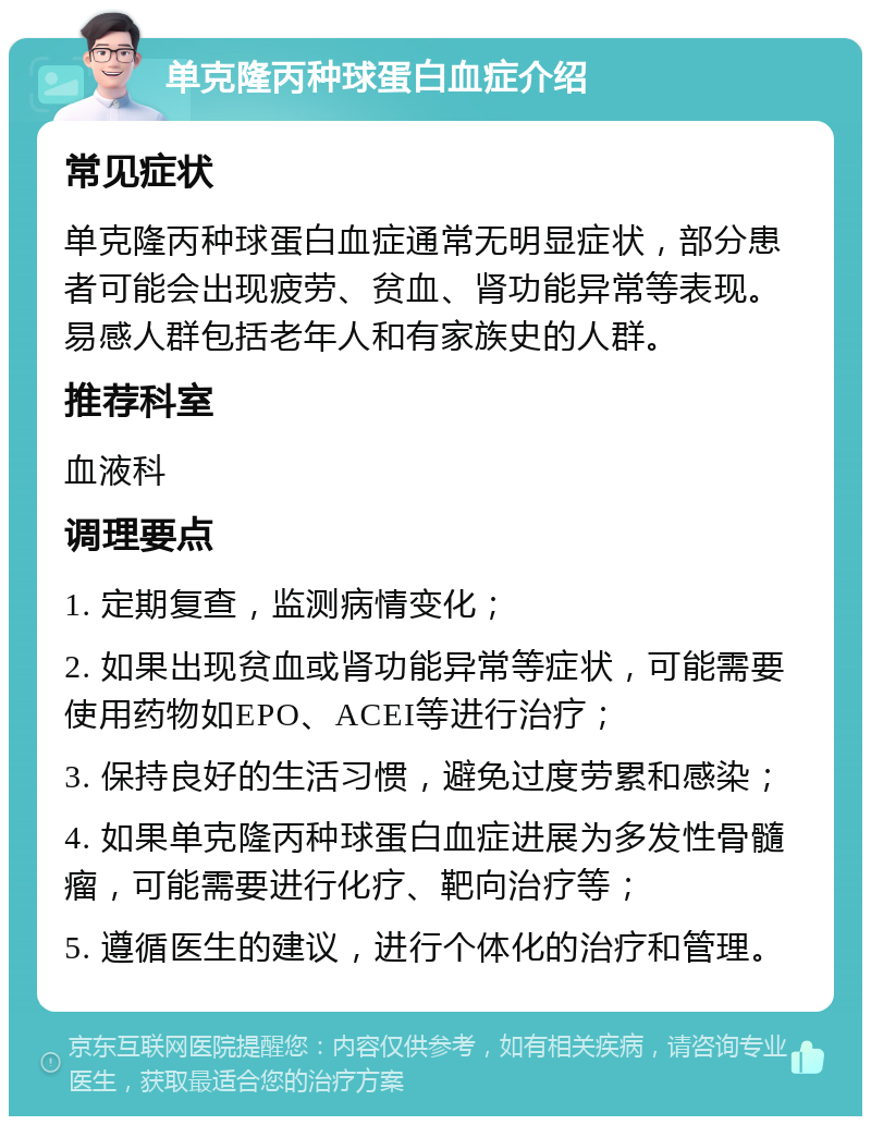 单克隆丙种球蛋白血症介绍 常见症状 单克隆丙种球蛋白血症通常无明显症状，部分患者可能会出现疲劳、贫血、肾功能异常等表现。易感人群包括老年人和有家族史的人群。 推荐科室 血液科 调理要点 1. 定期复查，监测病情变化； 2. 如果出现贫血或肾功能异常等症状，可能需要使用药物如EPO、ACEI等进行治疗； 3. 保持良好的生活习惯，避免过度劳累和感染； 4. 如果单克隆丙种球蛋白血症进展为多发性骨髓瘤，可能需要进行化疗、靶向治疗等； 5. 遵循医生的建议，进行个体化的治疗和管理。