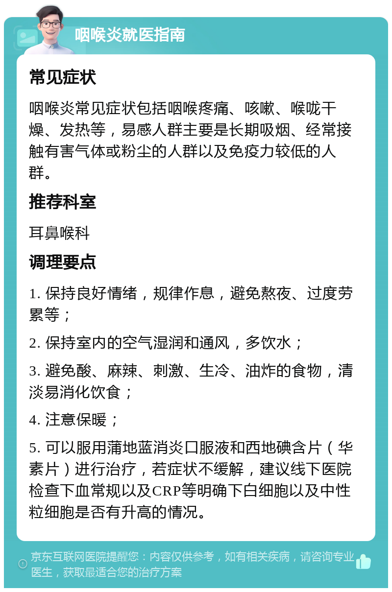 咽喉炎就医指南 常见症状 咽喉炎常见症状包括咽喉疼痛、咳嗽、喉咙干燥、发热等，易感人群主要是长期吸烟、经常接触有害气体或粉尘的人群以及免疫力较低的人群。 推荐科室 耳鼻喉科 调理要点 1. 保持良好情绪，规律作息，避免熬夜、过度劳累等； 2. 保持室内的空气湿润和通风，多饮水； 3. 避免酸、麻辣、刺激、生冷、油炸的食物，清淡易消化饮食； 4. 注意保暖； 5. 可以服用蒲地蓝消炎口服液和西地碘含片（华素片）进行治疗，若症状不缓解，建议线下医院检查下血常规以及CRP等明确下白细胞以及中性粒细胞是否有升高的情况。