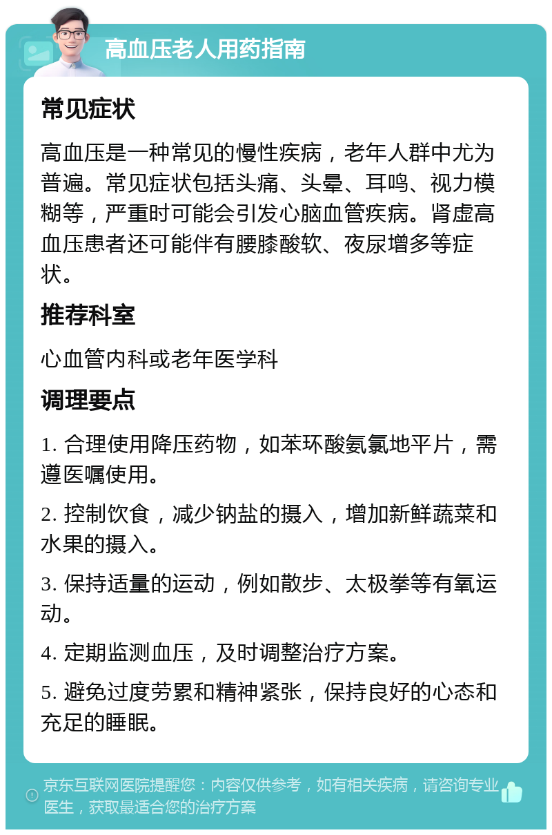 高血压老人用药指南 常见症状 高血压是一种常见的慢性疾病，老年人群中尤为普遍。常见症状包括头痛、头晕、耳鸣、视力模糊等，严重时可能会引发心脑血管疾病。肾虚高血压患者还可能伴有腰膝酸软、夜尿增多等症状。 推荐科室 心血管内科或老年医学科 调理要点 1. 合理使用降压药物，如苯环酸氨氯地平片，需遵医嘱使用。 2. 控制饮食，减少钠盐的摄入，增加新鲜蔬菜和水果的摄入。 3. 保持适量的运动，例如散步、太极拳等有氧运动。 4. 定期监测血压，及时调整治疗方案。 5. 避免过度劳累和精神紧张，保持良好的心态和充足的睡眠。