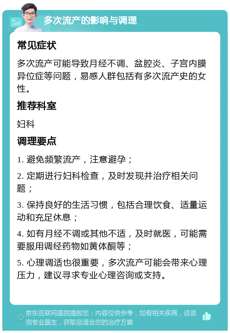 多次流产的影响与调理 常见症状 多次流产可能导致月经不调、盆腔炎、子宫内膜异位症等问题，易感人群包括有多次流产史的女性。 推荐科室 妇科 调理要点 1. 避免频繁流产，注意避孕； 2. 定期进行妇科检查，及时发现并治疗相关问题； 3. 保持良好的生活习惯，包括合理饮食、适量运动和充足休息； 4. 如有月经不调或其他不适，及时就医，可能需要服用调经药物如黄体酮等； 5. 心理调适也很重要，多次流产可能会带来心理压力，建议寻求专业心理咨询或支持。