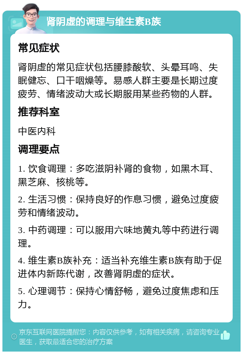 肾阴虚的调理与维生素B族 常见症状 肾阴虚的常见症状包括腰膝酸软、头晕耳鸣、失眠健忘、口干咽燥等。易感人群主要是长期过度疲劳、情绪波动大或长期服用某些药物的人群。 推荐科室 中医内科 调理要点 1. 饮食调理：多吃滋阴补肾的食物，如黑木耳、黑芝麻、核桃等。 2. 生活习惯：保持良好的作息习惯，避免过度疲劳和情绪波动。 3. 中药调理：可以服用六味地黄丸等中药进行调理。 4. 维生素B族补充：适当补充维生素B族有助于促进体内新陈代谢，改善肾阴虚的症状。 5. 心理调节：保持心情舒畅，避免过度焦虑和压力。