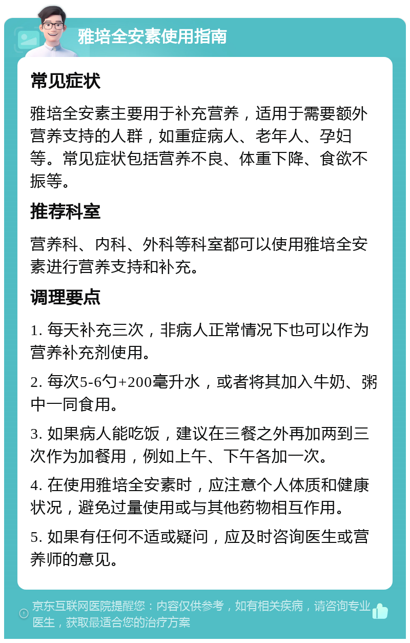 雅培全安素使用指南 常见症状 雅培全安素主要用于补充营养，适用于需要额外营养支持的人群，如重症病人、老年人、孕妇等。常见症状包括营养不良、体重下降、食欲不振等。 推荐科室 营养科、内科、外科等科室都可以使用雅培全安素进行营养支持和补充。 调理要点 1. 每天补充三次，非病人正常情况下也可以作为营养补充剂使用。 2. 每次5-6勺+200毫升水，或者将其加入牛奶、粥中一同食用。 3. 如果病人能吃饭，建议在三餐之外再加两到三次作为加餐用，例如上午、下午各加一次。 4. 在使用雅培全安素时，应注意个人体质和健康状况，避免过量使用或与其他药物相互作用。 5. 如果有任何不适或疑问，应及时咨询医生或营养师的意见。