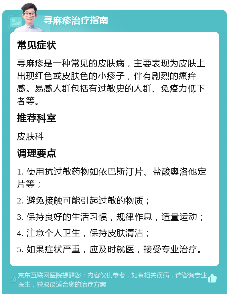 寻麻疹治疗指南 常见症状 寻麻疹是一种常见的皮肤病，主要表现为皮肤上出现红色或皮肤色的小疹子，伴有剧烈的瘙痒感。易感人群包括有过敏史的人群、免疫力低下者等。 推荐科室 皮肤科 调理要点 1. 使用抗过敏药物如依巴斯汀片、盐酸奥洛他定片等； 2. 避免接触可能引起过敏的物质； 3. 保持良好的生活习惯，规律作息，适量运动； 4. 注意个人卫生，保持皮肤清洁； 5. 如果症状严重，应及时就医，接受专业治疗。