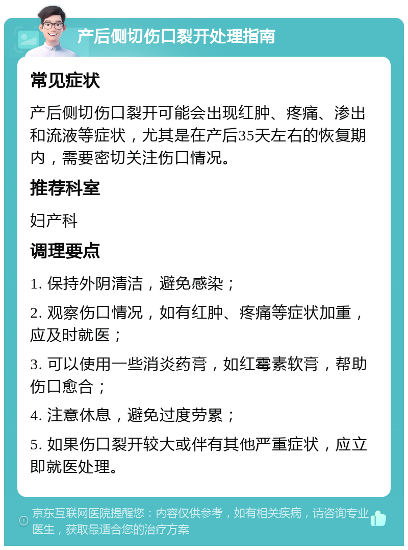 产后侧切伤口裂开处理指南 常见症状 产后侧切伤口裂开可能会出现红肿、疼痛、渗出和流液等症状，尤其是在产后35天左右的恢复期内，需要密切关注伤口情况。 推荐科室 妇产科 调理要点 1. 保持外阴清洁，避免感染； 2. 观察伤口情况，如有红肿、疼痛等症状加重，应及时就医； 3. 可以使用一些消炎药膏，如红霉素软膏，帮助伤口愈合； 4. 注意休息，避免过度劳累； 5. 如果伤口裂开较大或伴有其他严重症状，应立即就医处理。