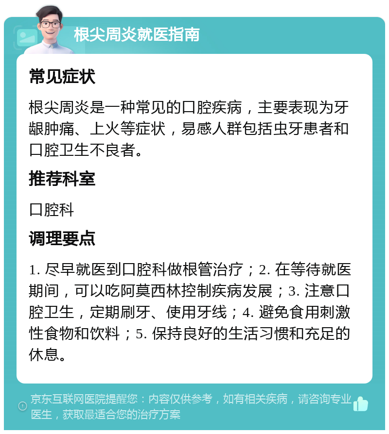 根尖周炎就医指南 常见症状 根尖周炎是一种常见的口腔疾病，主要表现为牙龈肿痛、上火等症状，易感人群包括虫牙患者和口腔卫生不良者。 推荐科室 口腔科 调理要点 1. 尽早就医到口腔科做根管治疗；2. 在等待就医期间，可以吃阿莫西林控制疾病发展；3. 注意口腔卫生，定期刷牙、使用牙线；4. 避免食用刺激性食物和饮料；5. 保持良好的生活习惯和充足的休息。