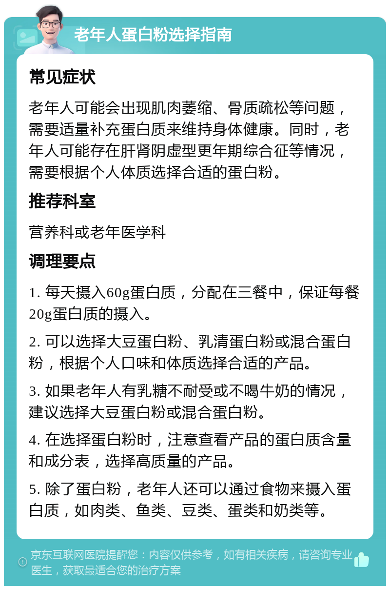 老年人蛋白粉选择指南 常见症状 老年人可能会出现肌肉萎缩、骨质疏松等问题，需要适量补充蛋白质来维持身体健康。同时，老年人可能存在肝肾阴虚型更年期综合征等情况，需要根据个人体质选择合适的蛋白粉。 推荐科室 营养科或老年医学科 调理要点 1. 每天摄入60g蛋白质，分配在三餐中，保证每餐20g蛋白质的摄入。 2. 可以选择大豆蛋白粉、乳清蛋白粉或混合蛋白粉，根据个人口味和体质选择合适的产品。 3. 如果老年人有乳糖不耐受或不喝牛奶的情况，建议选择大豆蛋白粉或混合蛋白粉。 4. 在选择蛋白粉时，注意查看产品的蛋白质含量和成分表，选择高质量的产品。 5. 除了蛋白粉，老年人还可以通过食物来摄入蛋白质，如肉类、鱼类、豆类、蛋类和奶类等。