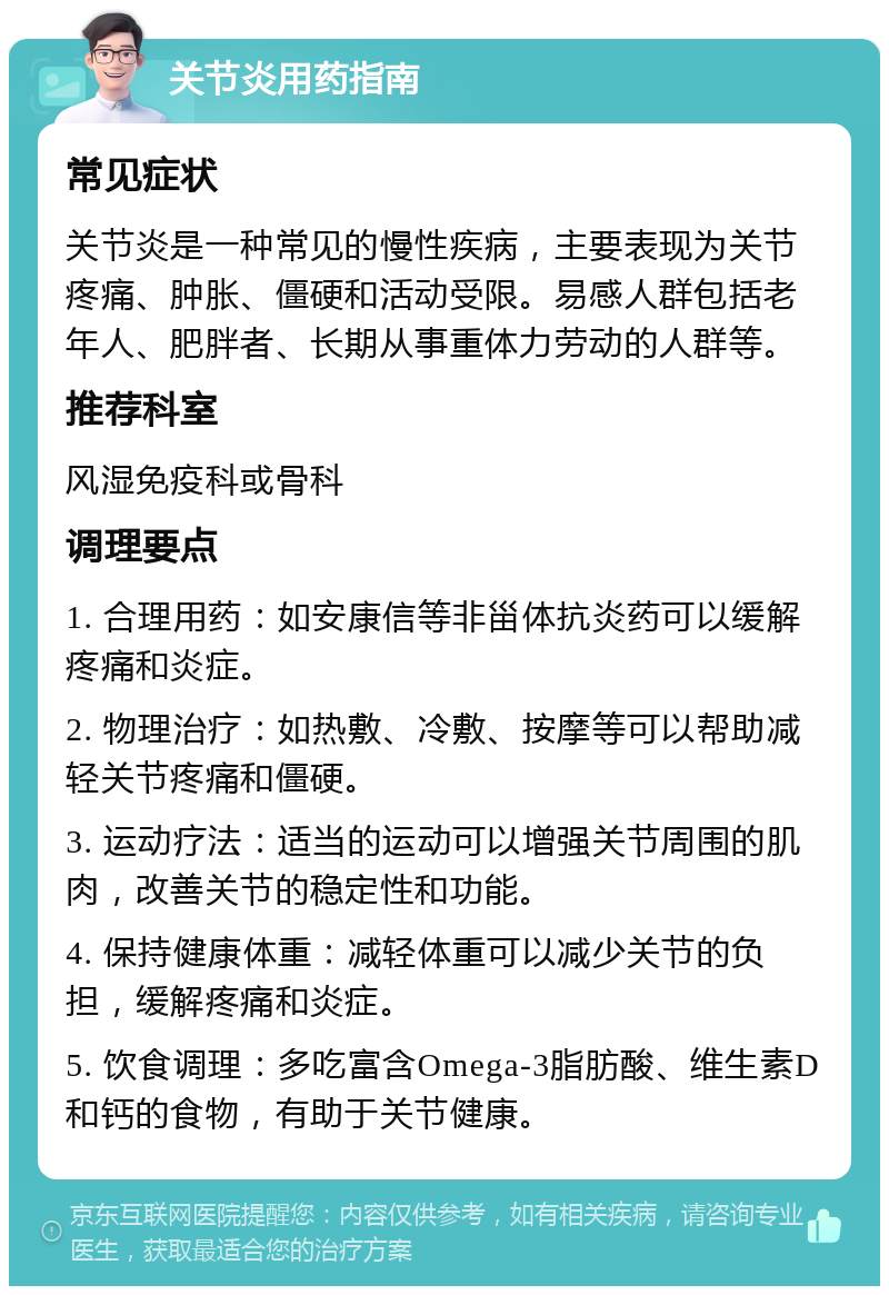 关节炎用药指南 常见症状 关节炎是一种常见的慢性疾病，主要表现为关节疼痛、肿胀、僵硬和活动受限。易感人群包括老年人、肥胖者、长期从事重体力劳动的人群等。 推荐科室 风湿免疫科或骨科 调理要点 1. 合理用药：如安康信等非甾体抗炎药可以缓解疼痛和炎症。 2. 物理治疗：如热敷、冷敷、按摩等可以帮助减轻关节疼痛和僵硬。 3. 运动疗法：适当的运动可以增强关节周围的肌肉，改善关节的稳定性和功能。 4. 保持健康体重：减轻体重可以减少关节的负担，缓解疼痛和炎症。 5. 饮食调理：多吃富含Omega-3脂肪酸、维生素D和钙的食物，有助于关节健康。