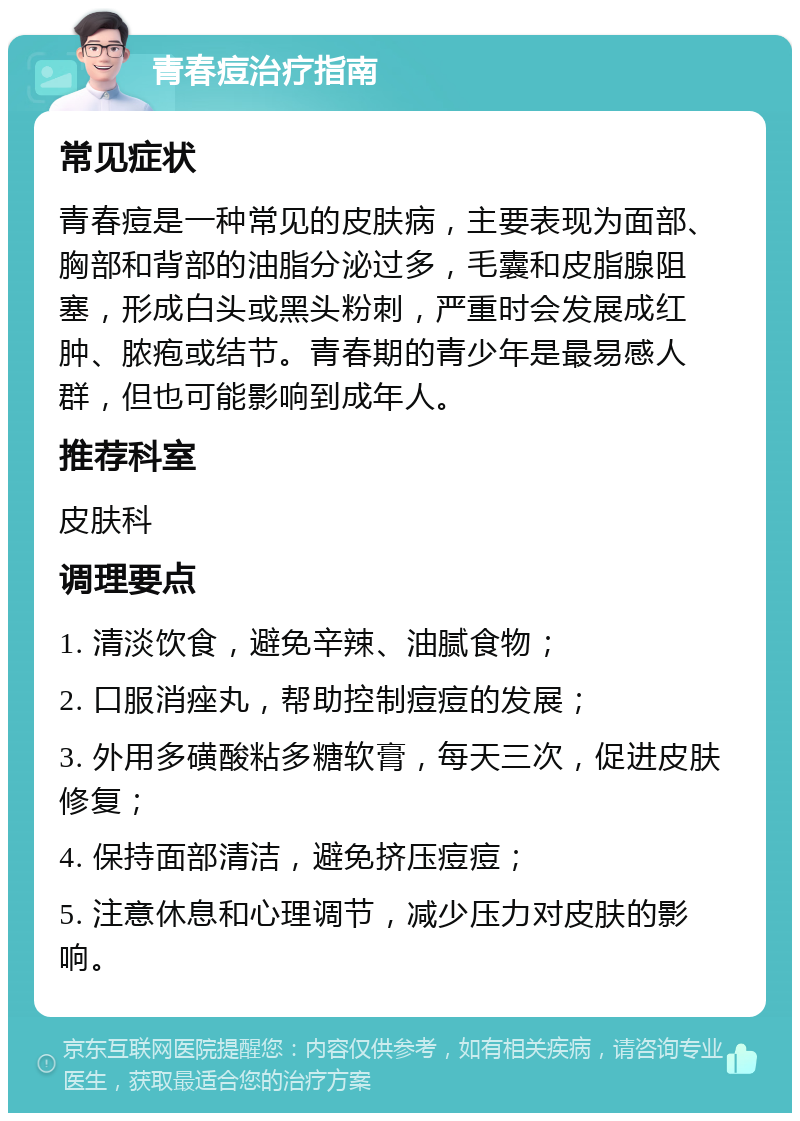 青春痘治疗指南 常见症状 青春痘是一种常见的皮肤病，主要表现为面部、胸部和背部的油脂分泌过多，毛囊和皮脂腺阻塞，形成白头或黑头粉刺，严重时会发展成红肿、脓疱或结节。青春期的青少年是最易感人群，但也可能影响到成年人。 推荐科室 皮肤科 调理要点 1. 清淡饮食，避免辛辣、油腻食物； 2. 口服消痤丸，帮助控制痘痘的发展； 3. 外用多磺酸粘多糖软膏，每天三次，促进皮肤修复； 4. 保持面部清洁，避免挤压痘痘； 5. 注意休息和心理调节，减少压力对皮肤的影响。