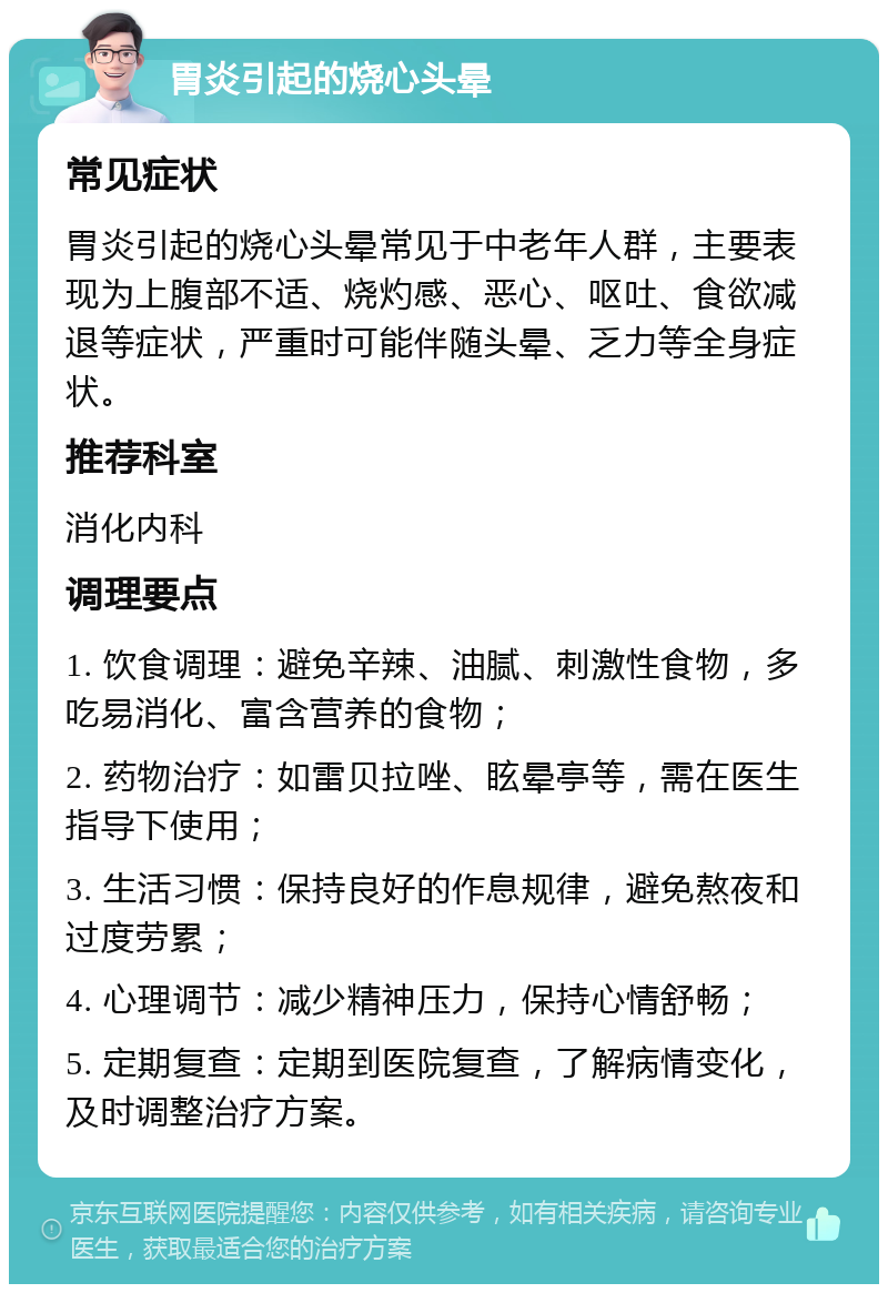 胃炎引起的烧心头晕 常见症状 胃炎引起的烧心头晕常见于中老年人群，主要表现为上腹部不适、烧灼感、恶心、呕吐、食欲减退等症状，严重时可能伴随头晕、乏力等全身症状。 推荐科室 消化内科 调理要点 1. 饮食调理：避免辛辣、油腻、刺激性食物，多吃易消化、富含营养的食物； 2. 药物治疗：如雷贝拉唑、眩晕亭等，需在医生指导下使用； 3. 生活习惯：保持良好的作息规律，避免熬夜和过度劳累； 4. 心理调节：减少精神压力，保持心情舒畅； 5. 定期复查：定期到医院复查，了解病情变化，及时调整治疗方案。