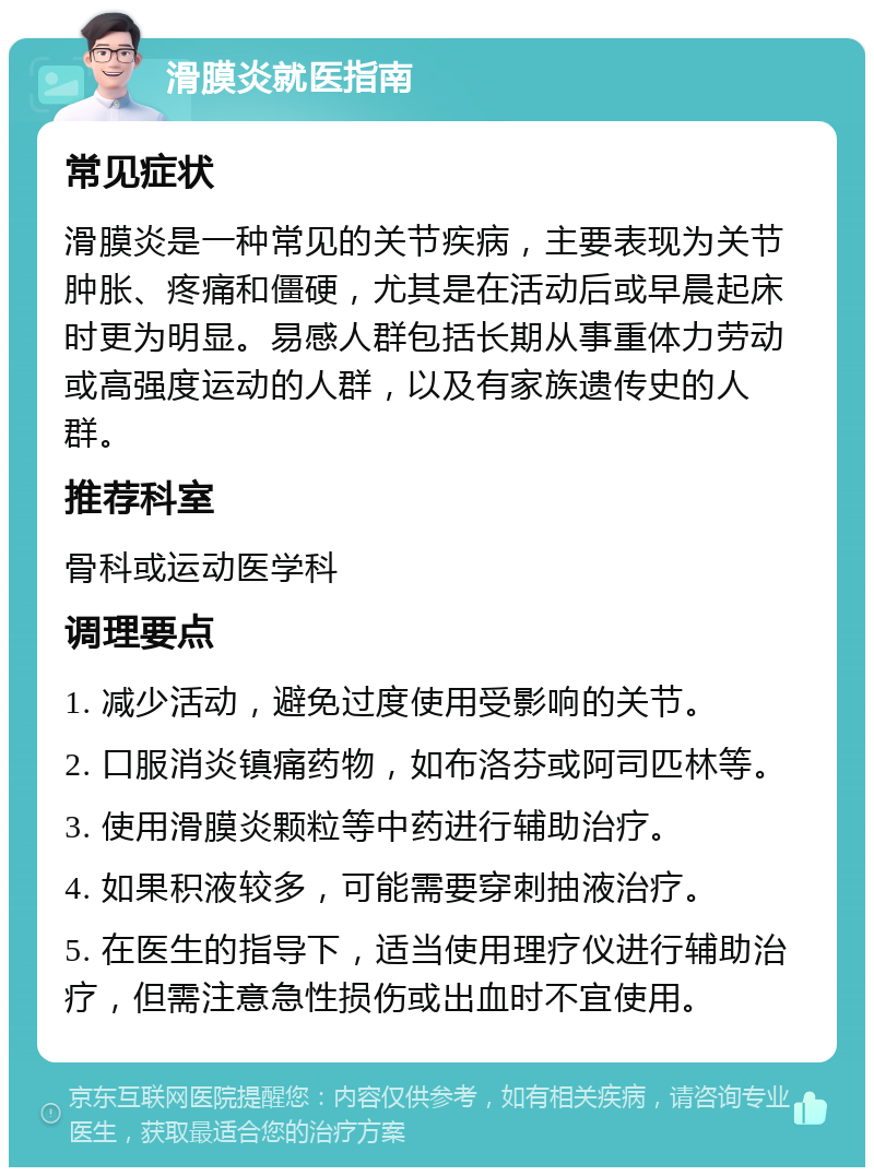 滑膜炎就医指南 常见症状 滑膜炎是一种常见的关节疾病，主要表现为关节肿胀、疼痛和僵硬，尤其是在活动后或早晨起床时更为明显。易感人群包括长期从事重体力劳动或高强度运动的人群，以及有家族遗传史的人群。 推荐科室 骨科或运动医学科 调理要点 1. 减少活动，避免过度使用受影响的关节。 2. 口服消炎镇痛药物，如布洛芬或阿司匹林等。 3. 使用滑膜炎颗粒等中药进行辅助治疗。 4. 如果积液较多，可能需要穿刺抽液治疗。 5. 在医生的指导下，适当使用理疗仪进行辅助治疗，但需注意急性损伤或出血时不宜使用。