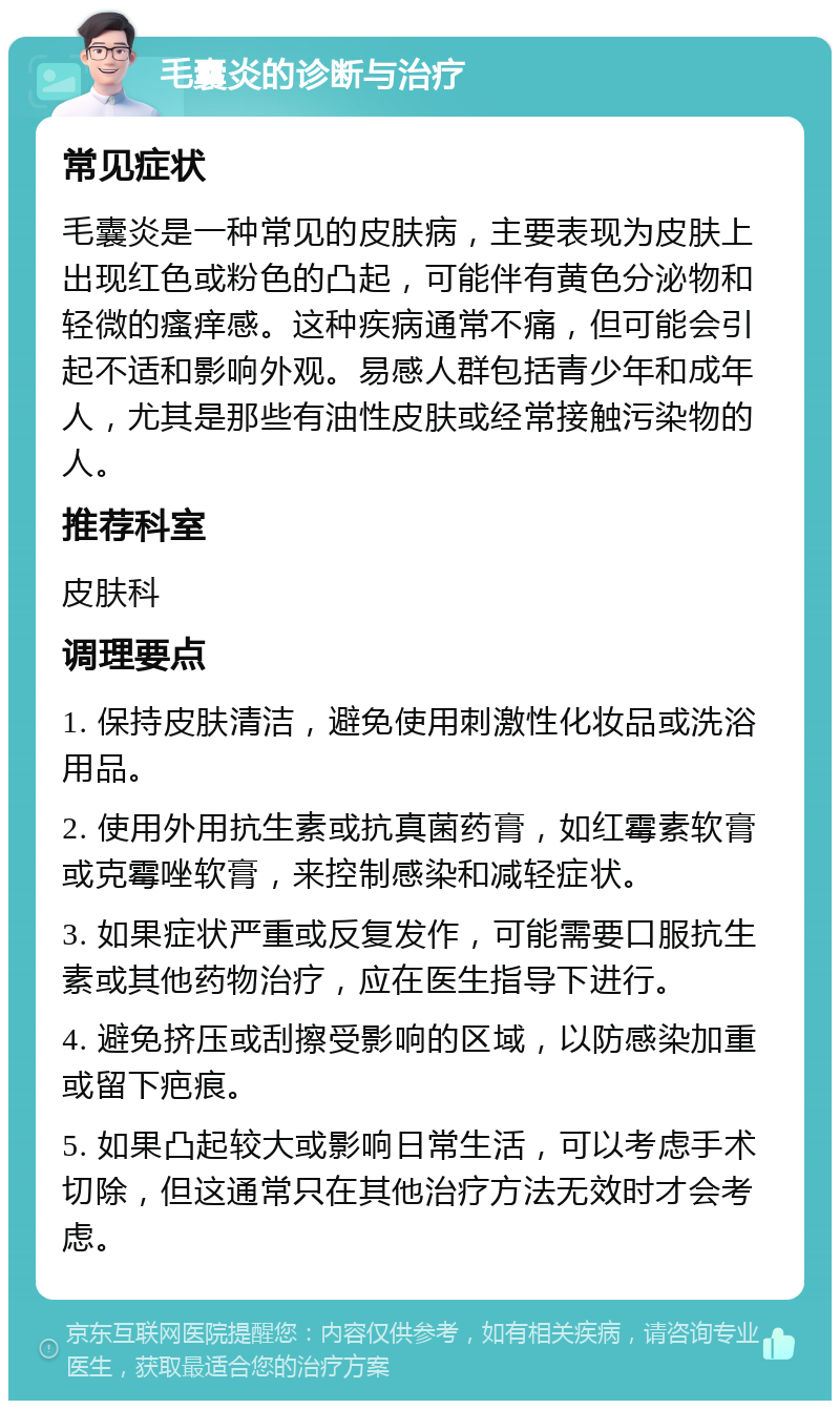 毛囊炎的诊断与治疗 常见症状 毛囊炎是一种常见的皮肤病，主要表现为皮肤上出现红色或粉色的凸起，可能伴有黄色分泌物和轻微的瘙痒感。这种疾病通常不痛，但可能会引起不适和影响外观。易感人群包括青少年和成年人，尤其是那些有油性皮肤或经常接触污染物的人。 推荐科室 皮肤科 调理要点 1. 保持皮肤清洁，避免使用刺激性化妆品或洗浴用品。 2. 使用外用抗生素或抗真菌药膏，如红霉素软膏或克霉唑软膏，来控制感染和减轻症状。 3. 如果症状严重或反复发作，可能需要口服抗生素或其他药物治疗，应在医生指导下进行。 4. 避免挤压或刮擦受影响的区域，以防感染加重或留下疤痕。 5. 如果凸起较大或影响日常生活，可以考虑手术切除，但这通常只在其他治疗方法无效时才会考虑。