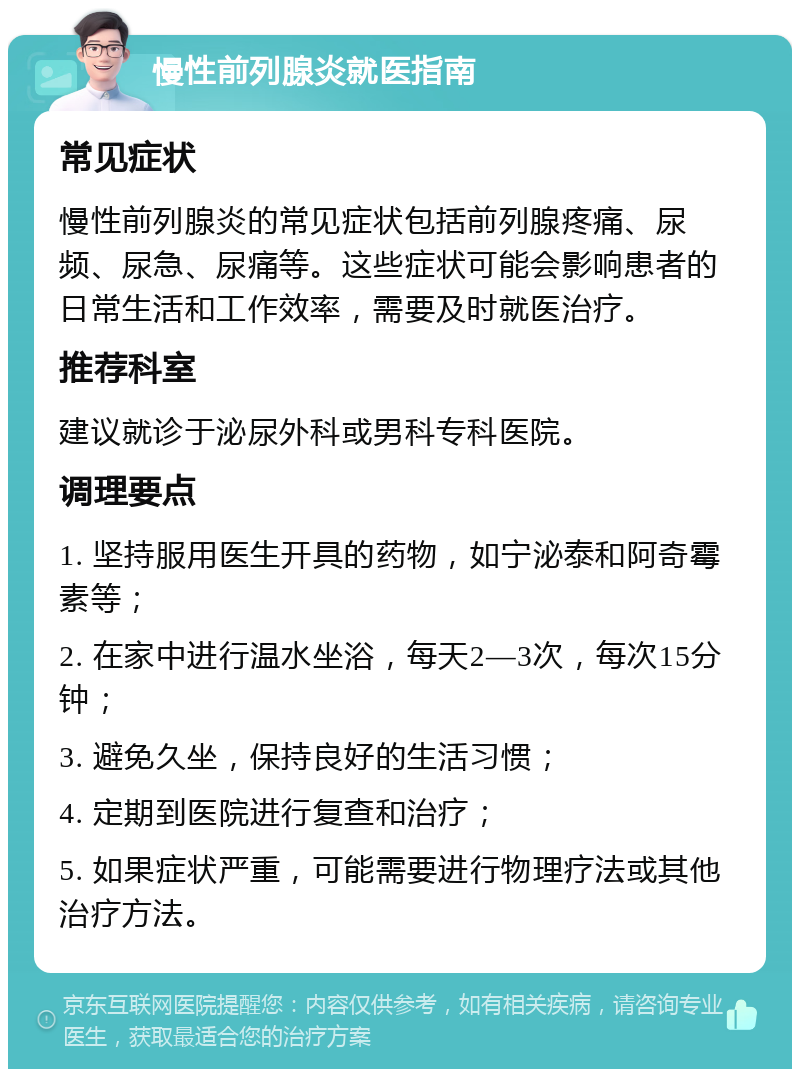 慢性前列腺炎就医指南 常见症状 慢性前列腺炎的常见症状包括前列腺疼痛、尿频、尿急、尿痛等。这些症状可能会影响患者的日常生活和工作效率，需要及时就医治疗。 推荐科室 建议就诊于泌尿外科或男科专科医院。 调理要点 1. 坚持服用医生开具的药物，如宁泌泰和阿奇霉素等； 2. 在家中进行温水坐浴，每天2—3次，每次15分钟； 3. 避免久坐，保持良好的生活习惯； 4. 定期到医院进行复查和治疗； 5. 如果症状严重，可能需要进行物理疗法或其他治疗方法。