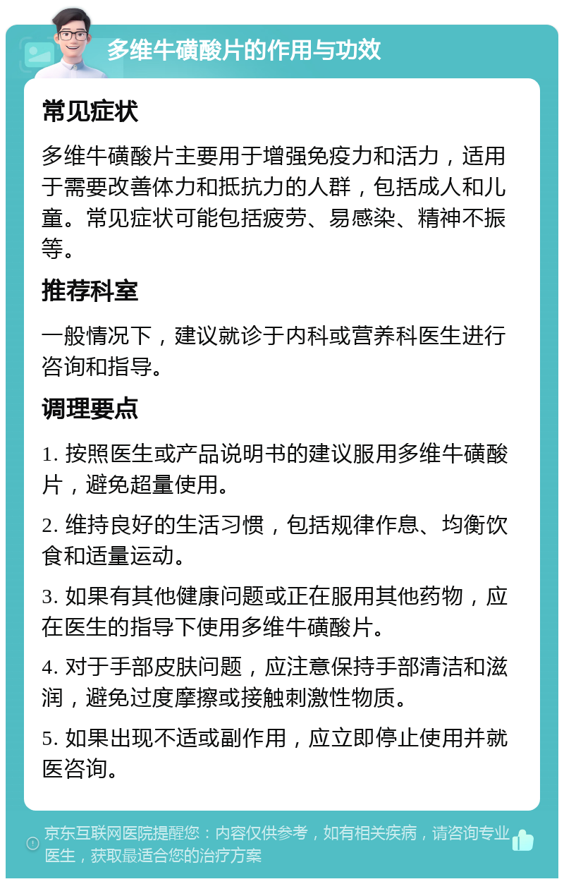 多维牛磺酸片的作用与功效 常见症状 多维牛磺酸片主要用于增强免疫力和活力，适用于需要改善体力和抵抗力的人群，包括成人和儿童。常见症状可能包括疲劳、易感染、精神不振等。 推荐科室 一般情况下，建议就诊于内科或营养科医生进行咨询和指导。 调理要点 1. 按照医生或产品说明书的建议服用多维牛磺酸片，避免超量使用。 2. 维持良好的生活习惯，包括规律作息、均衡饮食和适量运动。 3. 如果有其他健康问题或正在服用其他药物，应在医生的指导下使用多维牛磺酸片。 4. 对于手部皮肤问题，应注意保持手部清洁和滋润，避免过度摩擦或接触刺激性物质。 5. 如果出现不适或副作用，应立即停止使用并就医咨询。