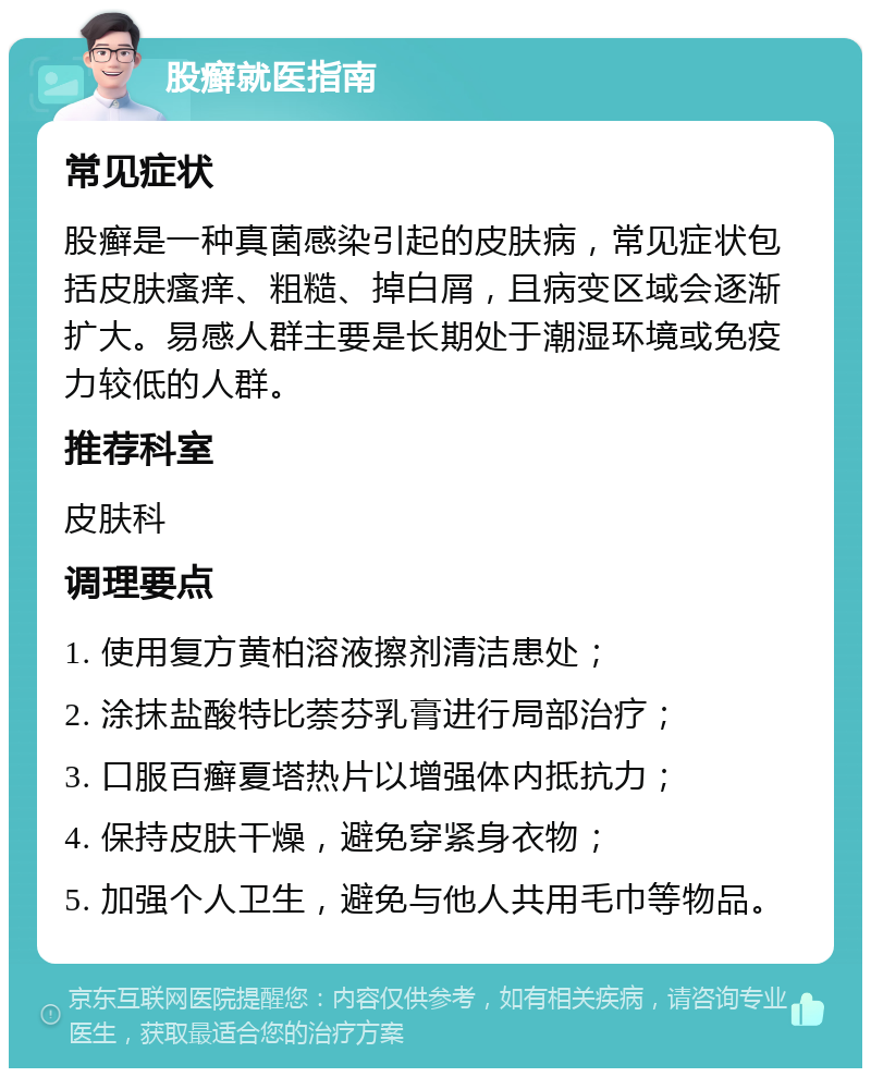 股癣就医指南 常见症状 股癣是一种真菌感染引起的皮肤病，常见症状包括皮肤瘙痒、粗糙、掉白屑，且病变区域会逐渐扩大。易感人群主要是长期处于潮湿环境或免疫力较低的人群。 推荐科室 皮肤科 调理要点 1. 使用复方黄柏溶液擦剂清洁患处； 2. 涂抹盐酸特比萘芬乳膏进行局部治疗； 3. 口服百癣夏塔热片以增强体内抵抗力； 4. 保持皮肤干燥，避免穿紧身衣物； 5. 加强个人卫生，避免与他人共用毛巾等物品。