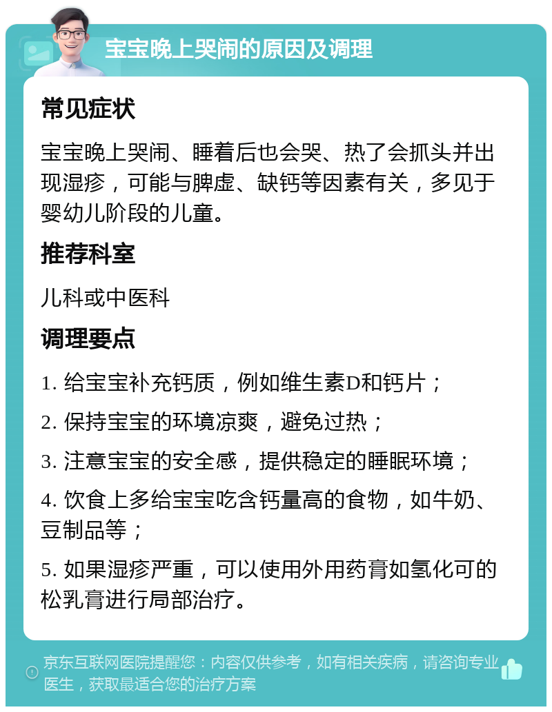 宝宝晚上哭闹的原因及调理 常见症状 宝宝晚上哭闹、睡着后也会哭、热了会抓头并出现湿疹，可能与脾虚、缺钙等因素有关，多见于婴幼儿阶段的儿童。 推荐科室 儿科或中医科 调理要点 1. 给宝宝补充钙质，例如维生素D和钙片； 2. 保持宝宝的环境凉爽，避免过热； 3. 注意宝宝的安全感，提供稳定的睡眠环境； 4. 饮食上多给宝宝吃含钙量高的食物，如牛奶、豆制品等； 5. 如果湿疹严重，可以使用外用药膏如氢化可的松乳膏进行局部治疗。