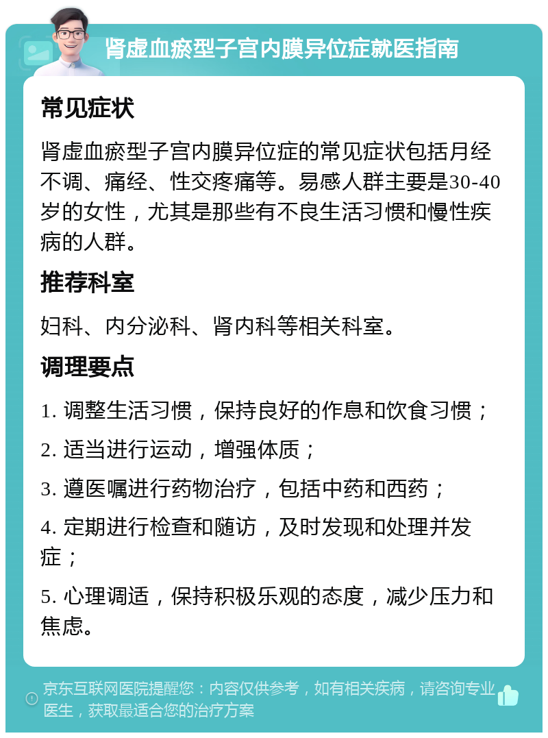 肾虚血瘀型子宫内膜异位症就医指南 常见症状 肾虚血瘀型子宫内膜异位症的常见症状包括月经不调、痛经、性交疼痛等。易感人群主要是30-40岁的女性，尤其是那些有不良生活习惯和慢性疾病的人群。 推荐科室 妇科、内分泌科、肾内科等相关科室。 调理要点 1. 调整生活习惯，保持良好的作息和饮食习惯； 2. 适当进行运动，增强体质； 3. 遵医嘱进行药物治疗，包括中药和西药； 4. 定期进行检查和随访，及时发现和处理并发症； 5. 心理调适，保持积极乐观的态度，减少压力和焦虑。