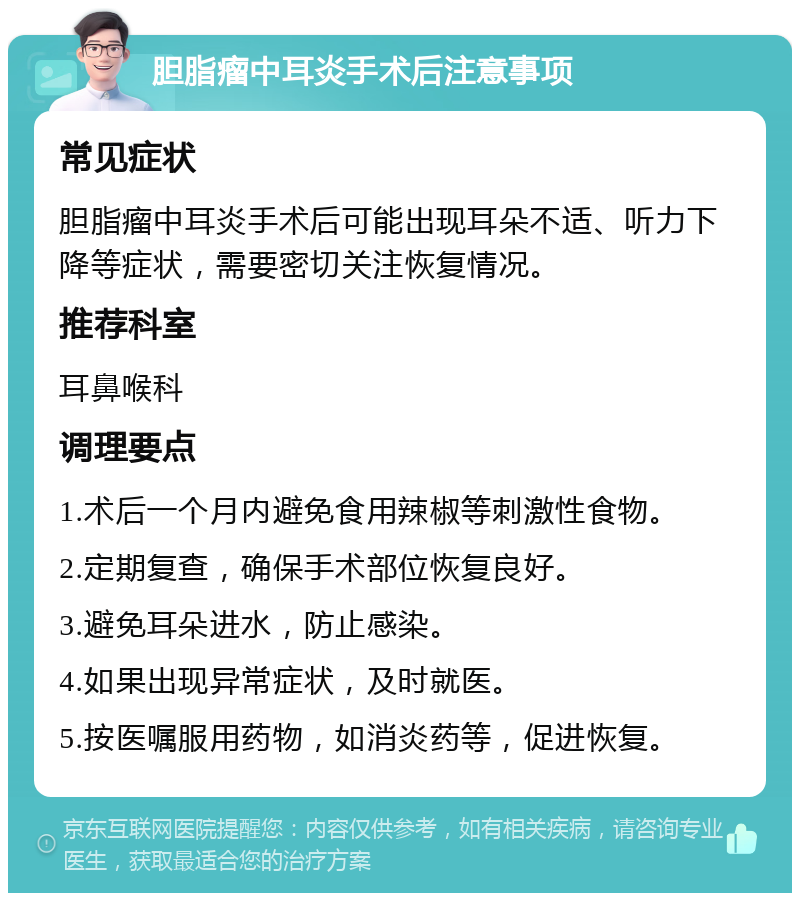 胆脂瘤中耳炎手术后注意事项 常见症状 胆脂瘤中耳炎手术后可能出现耳朵不适、听力下降等症状，需要密切关注恢复情况。 推荐科室 耳鼻喉科 调理要点 1.术后一个月内避免食用辣椒等刺激性食物。 2.定期复查，确保手术部位恢复良好。 3.避免耳朵进水，防止感染。 4.如果出现异常症状，及时就医。 5.按医嘱服用药物，如消炎药等，促进恢复。