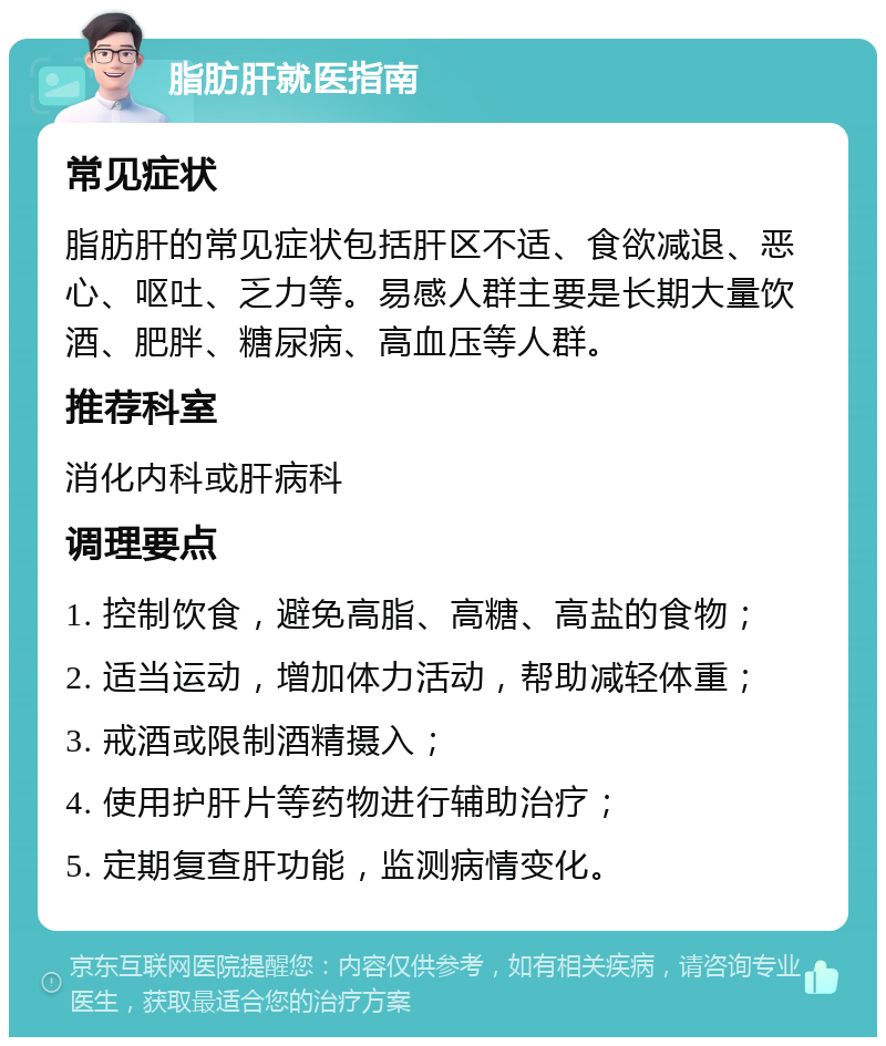 脂肪肝就医指南 常见症状 脂肪肝的常见症状包括肝区不适、食欲减退、恶心、呕吐、乏力等。易感人群主要是长期大量饮酒、肥胖、糖尿病、高血压等人群。 推荐科室 消化内科或肝病科 调理要点 1. 控制饮食，避免高脂、高糖、高盐的食物； 2. 适当运动，增加体力活动，帮助减轻体重； 3. 戒酒或限制酒精摄入； 4. 使用护肝片等药物进行辅助治疗； 5. 定期复查肝功能，监测病情变化。