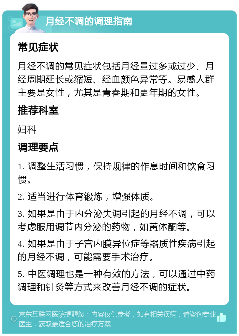 月经不调的调理指南 常见症状 月经不调的常见症状包括月经量过多或过少、月经周期延长或缩短、经血颜色异常等。易感人群主要是女性，尤其是青春期和更年期的女性。 推荐科室 妇科 调理要点 1. 调整生活习惯，保持规律的作息时间和饮食习惯。 2. 适当进行体育锻炼，增强体质。 3. 如果是由于内分泌失调引起的月经不调，可以考虑服用调节内分泌的药物，如黄体酮等。 4. 如果是由于子宫内膜异位症等器质性疾病引起的月经不调，可能需要手术治疗。 5. 中医调理也是一种有效的方法，可以通过中药调理和针灸等方式来改善月经不调的症状。