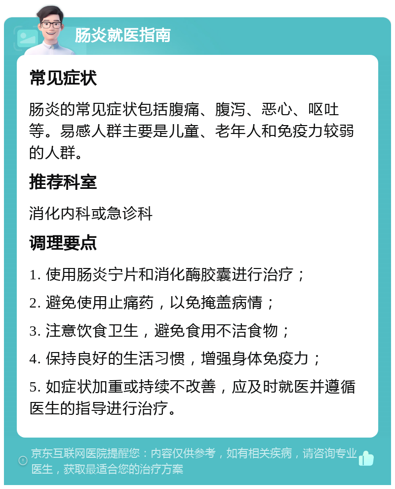 肠炎就医指南 常见症状 肠炎的常见症状包括腹痛、腹泻、恶心、呕吐等。易感人群主要是儿童、老年人和免疫力较弱的人群。 推荐科室 消化内科或急诊科 调理要点 1. 使用肠炎宁片和消化酶胶囊进行治疗； 2. 避免使用止痛药，以免掩盖病情； 3. 注意饮食卫生，避免食用不洁食物； 4. 保持良好的生活习惯，增强身体免疫力； 5. 如症状加重或持续不改善，应及时就医并遵循医生的指导进行治疗。