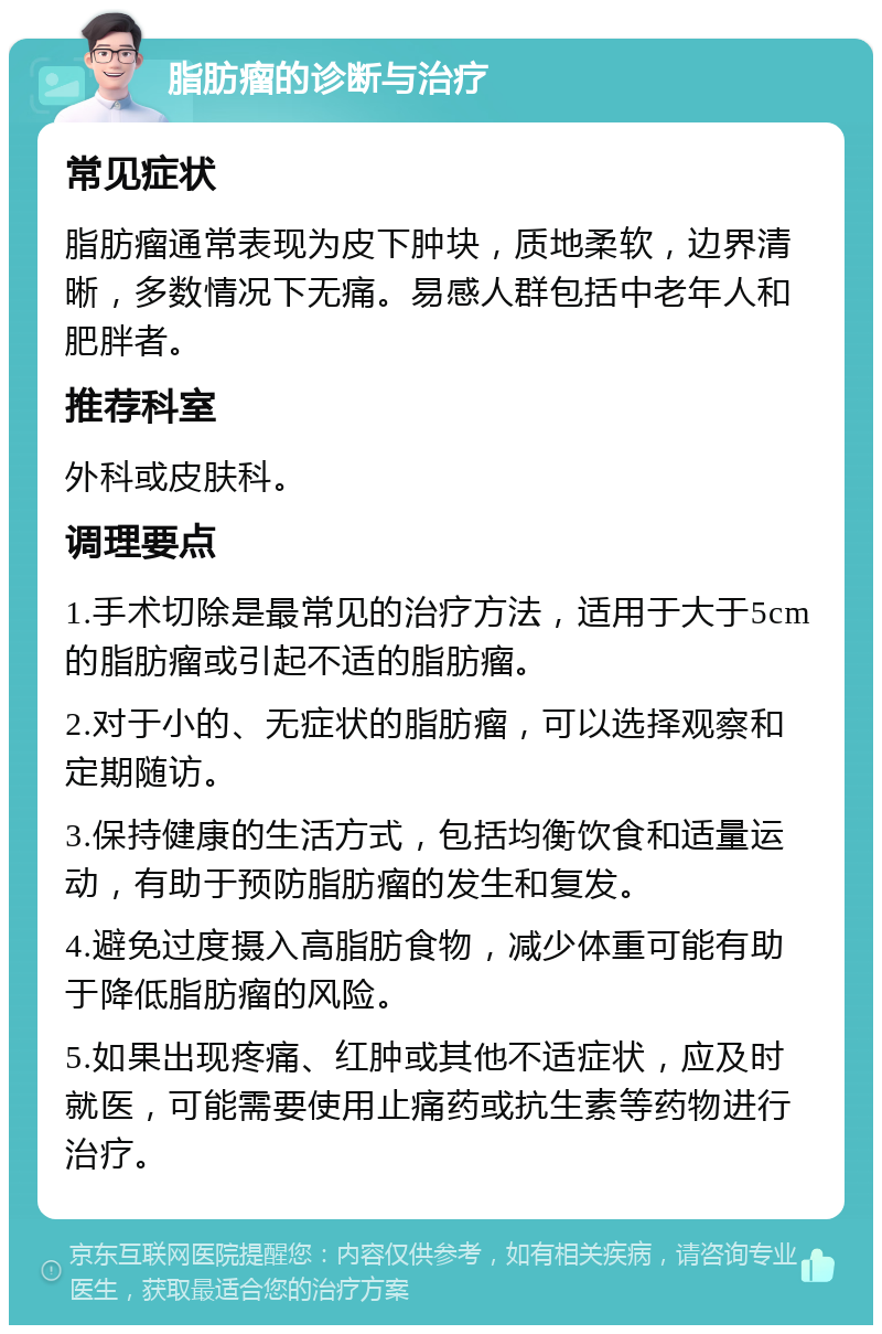 脂肪瘤的诊断与治疗 常见症状 脂肪瘤通常表现为皮下肿块，质地柔软，边界清晰，多数情况下无痛。易感人群包括中老年人和肥胖者。 推荐科室 外科或皮肤科。 调理要点 1.手术切除是最常见的治疗方法，适用于大于5cm的脂肪瘤或引起不适的脂肪瘤。 2.对于小的、无症状的脂肪瘤，可以选择观察和定期随访。 3.保持健康的生活方式，包括均衡饮食和适量运动，有助于预防脂肪瘤的发生和复发。 4.避免过度摄入高脂肪食物，减少体重可能有助于降低脂肪瘤的风险。 5.如果出现疼痛、红肿或其他不适症状，应及时就医，可能需要使用止痛药或抗生素等药物进行治疗。