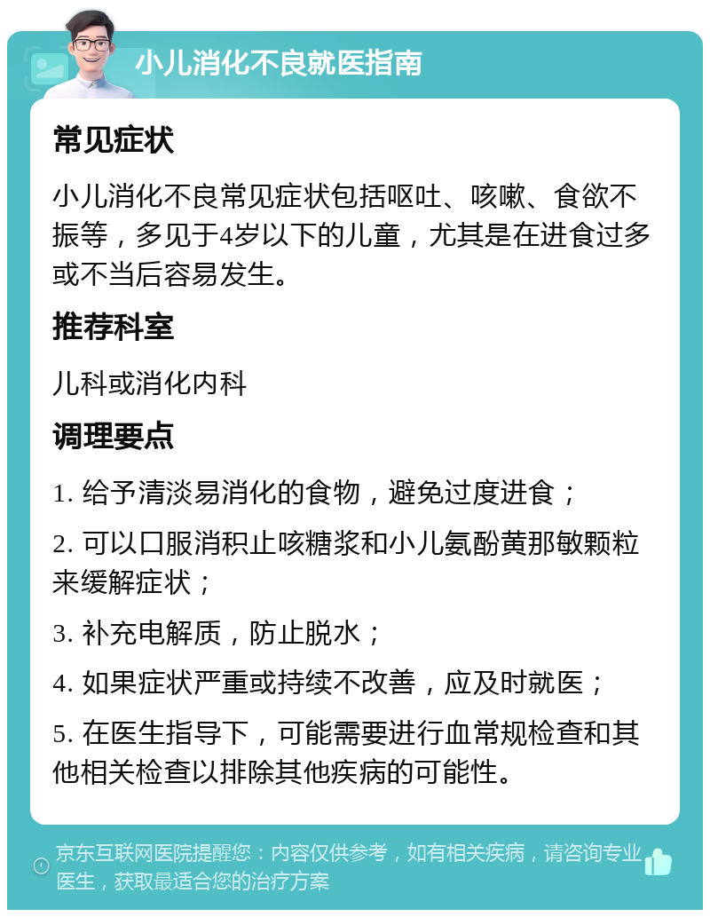 小儿消化不良就医指南 常见症状 小儿消化不良常见症状包括呕吐、咳嗽、食欲不振等，多见于4岁以下的儿童，尤其是在进食过多或不当后容易发生。 推荐科室 儿科或消化内科 调理要点 1. 给予清淡易消化的食物，避免过度进食； 2. 可以口服消积止咳糖浆和小儿氨酚黄那敏颗粒来缓解症状； 3. 补充电解质，防止脱水； 4. 如果症状严重或持续不改善，应及时就医； 5. 在医生指导下，可能需要进行血常规检查和其他相关检查以排除其他疾病的可能性。